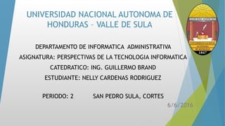 UNIVERSIDAD NACIONAL AUTONOMA DE
HONDURAS – VALLE DE SULA
DEPARTAMENTO DE INFORMATICA ADMINISTRATIVA
ASIGNATURA: PERSPECTIVAS DE LA TECNOLOGIA INFORMATICA
CATEDRATICO: ING. GUILLERMO BRAND
ESTUDIANTE: NELLY CARDENAS RODRIGUEZ
PERIODO: 2 SAN PEDRO SULA, CORTES
6/6/2016
 