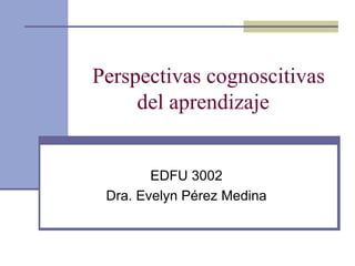 Perspectivas cognoscitivas del aprendizaje  EDFU 3002 Dra. Evelyn Pérez Medina 
