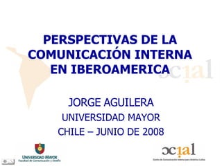 PERSPECTIVAS DE LA COMUNICACIÓN INTERNA EN IBEROAMERICA JORGE   AGUILERA UNIVERSIDAD MAYOR CHILE – JUNIO DE 2008 