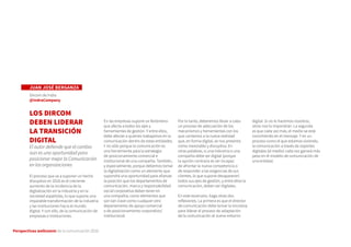 Perspectivas wellcomm de la comunicación 2016
JUAN JOSÉ BERGANZA
Dircom de Indra
@IndraCompany
LOS DIRCOM
DEBEN LIDERAR
LA TRANSICIÓN
DIGITAL
El autor defiende que el cambio
aún es una oportunidad para
posicionar mejor la Comunicación
en las organizaciones
El proceso que va a suponer un hecho
disruptivo en 2016 es el creciente
aumento de la incidencia de la
digitalización en la industria y en la
sociedad españolas, lo que supone una
imparable transformación de la industria
y las instituciones hacia el mundo
digital. Y con ello, de la comunicación de
empresas e instituciones.
En las empresas supone un fenómeno
que afecta a todos los ejes y
herramientas de gestión. Y entre ellos,
debe afectar a quienes trabajamos en la
comunicación dentro de estas entidades.
Y no sólo porque la comunicación es
una herramienta para la estrategia
de posicionamiento comercial e
institucional de una compañía. También,
y especialmente, porque debemos tomar
la digitalización como un elemento que
supondrá una oportunidad para afianzar
la posición que los departamentos de
comunicación, marca y responsabilidad
social corporativa deben tener en
una compañía, como elementos que
son tan clave como cualquier otro
departamento de apoyo comercial
o de posicionamiento corporativo/
institucional.
Por lo tanto, deberemos llevar a cabo
un proceso de adecuación de los
mecanismos y herramientas con los
que contamos a la nueva realidad
que, en forma digital, se nos presenta
como inexorable y disruptiva. En
otras palabras, si una industria o una
compañía debe ser digital (porque
la opción contraria es ser incapaz
de afrontar la nueva competencia o
de responder a las exigencias de sus
clientes, lo que supone desaparecer)
todos sus ejes de gestión, y entre ellos la
comunicación, deben ser digitales.
En este escenario, hago otras dos
reflexiones. La primera es que el director
de comunicación debe tomar la iniciativa
para liderar el proceso de adaptación
de la comunicación al nuevo entorno
digital. Si no lo hacemos nosotros,
otros nos lo impondrán. La segunda
es que cada vez más, el medio se está
convirtiendo en el mensaje. Y en un
proceso como el que estamos viviendo,
la comunicación a través de soportes
digitales (el medio) cada vez ganará más
peso en el modelo de comunicación de
una entidad.
 