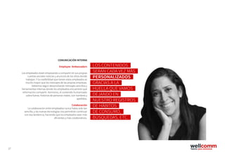 27
COMUNICACIÓN INTERNA
Employee Ambassadors
Los empleados están empezando a compartir en sus propias
cuentas sociales noticias y anuncios de los sitios donde
trabajan. Y la credibilidad que tienen estos empleados es
mucho mayor que los mensajes de las propias empresas.
Debemos seguir desarrollando mensajes sencillos y
herramientas internas donde los empleados encuentren qué
información compartir. Asimismo, el contenido humanizado
cobra fuerza, historias de personas reales, con nombres y
apellidos.
Colaboración
La colaboración entre empleados nunca había sido tan
sencilla, y las nuevas tecnologías nos permitirán continuar
con esa tendencia, haciendo que los empleados sean más
eficientes y más colaborativos.
LOS CONTENIDOS
SERÁN CADA VEZ MÁS
PERSONALIZADOS
GRACIAS A LA
HUELLA QUE VAMOS
DEJANDO EN
NUESTRO REGISTROS
DE HÁBITOS
DE CONSUMO,
BÚSQUEDAS, ETC.
 