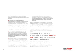 29
en tiempo real, hacer entrevistas breves, recopilar
diversos puntos de vista o dar cobertura a eventos como
premières.
→ En paralelo, estas plataformas se abrirán
previsiblemente a la publicidad y al contenido pagado
al tiempo que están alcanzando grandes ritmos de
actividad y el aumento exponencial de usuarios activos.
→ Todo móvil: no como extensión de la web sino al
contrario. Al igual que con Whatsapp o Instagram,
utilizaremos la web como extensión de aplicaciones
móviles y para un uso selectivo desde el escritorio.
→ Frente al alcance masivo de los influencers tipo
celebrities, cobra fuerza el de nicho, el prescriptor
especializado claramente en un tipo de contenido y
en una determinada red, el que es creíble para una
segmentación concreta. No hay más tiros al aire, sino
conversión efectiva.
→ Un paso por delante de lo mainstream: las marcas
pierden cada vez más poder y credibilidad. Las redes
sociales se llenan de tanto ruido y automatización, de
tantas marcas haciendo lo mismo, que vuelven a pasar
desapercibidas o a ser ignoradas. El usuario no les presta
atención, por lo que tendrán que esforzarse en hacerlo,
en ir un paso por delante, en innovar, en darle una
vuelta a todo lo que hacen si quieren ser escuchadas.
LO QUE REALMENTE NOS VA A
SORPRENDER EN 2016 ES EL VÍDEO EN
360º. FACEBOOK Y YOUTUBE SE ESTÁN
PREPARANDO YA PARA ESTO
Tendrán que aprender a contar historias reales y en
tiempo real, un reto frente a la historias artificiales con
espíritu “viral” que esconden una acción de marca y crean
la desconfianza de los usuarios, que son los clientes
potenciales.
Pero lo que realmente nos va a sorprender en 2016 es el vídeo
en 360º. Facebook y YouTube se están preparando ya para esto
y va a suponer una innovación brutal en cuando a la forma de
presentar el contenido audiovisual. Estaremos viendo historias
de interés humano e información en zonas de conflicto como
nunca antes las hemos visto. Estaremos contando eventos
en los que el receptor se sentirá protagonista, con un efecto
3D que rompe con la percepción plana de las imágenes o los
vídeos.
Y todo esto sin olvidar las mejoras en segmentación y
geolocalización, fundamentales para que la difusión de
contenidos personalizados. Tan, tan personalizados, que nos
van a saludar por el nombre u ofrecer un desayuno a nuestro
gusto justo en el bar por el que estamos pasando.
 