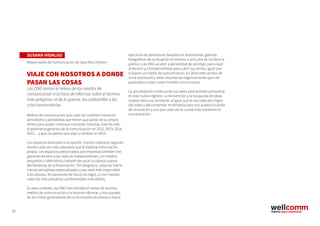 39
ejercicios de periodismo basados en testimonios, galerías
fotográficas de la situación en terreno o artículos de incidencia
política. Las ONG acuden a periodistas de prestigio para viajar
al terreno y a fotoperiodistas para cubrir sus temas, igual que
si fuesen un medio de comunicación. En 2016 este cambio de
rol se acentuará y serán muchas las organizaciones que irán
pasándose a este nuevo modelo comunicativo.
La actualización continua de sus webs será también primordial
en este nuevo registro. La reinvención y la búsqueda de ideas
nuevas será una constante, al igual que el uso cada vez mayor
del vídeo y del contenido multimedia para una audiencia ávida
de innovación y a la que cada vez le cuesta más mantener la
concentración.
SUSANA HIDALGO
Responsable de Comunicación de Save the Children
VIAJE CON NOSOTROS A DONDE
PASAN LAS COSAS
Las ONG toman el relevo de los medios de
comunicación a la hora de informar sobre el terreno
más peligroso: el de la guerra, las catástrofes o las
crisis humanitarias
Medios de comunicación que cada vez invierten menos en
periodismo y periodistas que tienen que poner de su propio
dinero para poder continuar contando historias. Este ha sido
el panorama genérico de la comunicación en 2012, 2013, 2014,
2015… y que no parece que vaya a cambiar en 2016.
Los espacios dedicados a la opinión (menos costosos) seguirán
siendo cada vez más valorados que el elaborar información
propia. Los espacios patrocinados por empresas también irán
ganando terreno a las noticias independientes. Los medios
pequeños y alternativos tratarán de sacar la cabeza a pesar
del hándicap de la financiación. Por desgracia, cada vez habrá
menos periodistas especializados y eso dará más impunidad
a los abusos. Mi panorama de futuro es negro, sí, con medios
cada vez más precarios y profesionales más atados.
En este contexto, las ONG han tomado el relevo de muchos
medios de comunicación a la hora de informar, y han pasado
de ser meras generadoras de comunicados de prensa a hacer
 