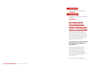 Perspectivas wellcomm de la comunicación 2016
ROSA MATÍAS
Directora de Proyectos en Wellcomm
@wellcomm
SILVIA ALBERT
Fundadora y directora de Silvia Albert in
Company
@silviaalbert
EN CONSTANTE
METAMORFOSIS:
ADIÓS TENDENCIAS.
¡VIVA LA MUTACIÓN!
Hemos pedido a Rosa Matías y
Silvia Albert que conversen sobre
cómo ven que evolucionará en un
futuro inmediato el mundo de la
comunicación corporativa
¿Qué creéis que van a hacer las marcas
para superar la desconfianza que
todavía existe?
SILVIA: Existe un gap grande entre
lo que la marca dice que hace y lo
que realmente se hace y que los
consumidores perciben. Hay poca
transparencia, mucha manipulación…
y mucha gestión inadecuada de la
comunicación.
ROSA: Es verdad, hay empresas que
 