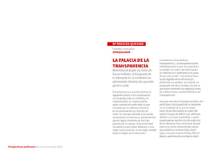 Perspectivas wellcomm de la comunicación 2016
Mª ÁNGELES QUESADA
Filósofa y consultora
@MaQuesadaB
LA FALACIA DE LA
TRANSPARENCIA
Reivindica el papel socrático de
los periodistas: la búsqueda de
lo relevante en un contexto con
demasiada información que sólo
genera ruido
A muchos les va a resultar familiar la
siguiente escena. Una conversación
con la pareja ante un conflicto, un
malentendido. La mayoría de las
veces caemos en soltar todo lo que
nos pasa por la cabeza y echamos
en la conversación un montón de
ruido. Un volcado de toda la locura de
sensaciones, emociones y pensamientos
que en algún momento se nos han
pasado por la cabeza. ¿Esa sinceridad
nos acerca a una mejor solución, a una
mejor comunicación, a una mejor verdad
sobre el objeto de la discusión?
Cambiemos sinceridad por
transparencia. La transparencia bien
entendida sería la que nos acercara a
la verdad. Un vuelco de información
sin relevancia ni pertinencia no pasa
de ser mero ruido. Y ahí vamos hacia
la pornografía de la información,
exhibición sin sentido, sin control, sin
búsqueda real de la verdad. ¿Es eso lo
que están haciendo las organizaciones,
las instituciones, cuando hablamos de
transparencia?
Hay que reivindicar el papel socrático del
periodista: la búsqueda de lo relevante
en un contexto en la que la mayor
parte de la información es ruido. Me
siento incapaz de definir qué atributos
definen a un buen periodista, o quién
puede ejercer esa función de selección
de lo relevante. Soy consciente de que
este es un tema controvertido: ahora
que podemos contarlo todo, leerlo
todo, ¿nos van a poner límites, filtros?
Bueno, partimos de una falacia: decir
 