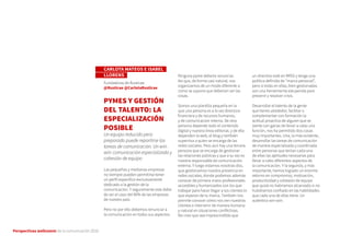 Perspectivas wellcomm de la comunicación 2016
CARLOTA MATEOS E ISABEL
LLORENS
Fundadoras de Rusticae
@Rusticae @CarlotaRusticae
PYMES Y GESTIÓN
DEL TALENTO: LA
ESPECIALIZACIÓN
POSIBLE
Un equipo reducido pero
preparado puede repartirse las
tareas de comunicación. Un win-
win: comunicación especializada y
cohesión de equipo
Las pequeñas y medianas empresas
no siempre pueden permitirse tener
un perfil específico exclusivamente
dedicado a la gestión de la
comunicación. Y seguramente este debe
de ser el caso del 90% de las empresas
de nuestro país.
Pero no por ello debemos renunciar a
la comunicación en todos sus aspectos.
Ninguna pyme debería renunciar.
Así que, de forma casi natural, nos
organizamos de un modo diferente a
como se supone que deberían ser las
cosas.
Somos una plantilla pequeña en la
que una persona es a la vez directora
financiera y de recursos humanos,
y de comunicacion interna. De otra
persona depende todo el contenido
digital y nuestra línea editorial, y de ella
dependen la web, el blog y también
supervisa a quien se encarga de las
redes sociales. Pero aún hay una tercera
persona que se encarga de gestionar
las relaciones públicas y que a su vez es
nuestra responsable de comunicación
externa. Y luego estamos nosotras dos,
que gestionamos nuestra presencia en
redes sociales, donde podemos además
conocer de primera mano profesionales
accesibles y humanizados con los que
trabajar para hacer llegar a tus clientes lo
que esperan de tu marca. También nos
permite conocer cómo nos ven nuestros
clientes e intervenir de manera humana
y natural en situaciones conflictivas.
No creo que sea imprescindible que
un directivo esté en RRSS y tenga una
política definida de “marca personal”,
pero si estás en ellas, bien gestionadas
son una herramienta estupenda para
prevenir y resolver crisis.
Desarrollar el talento de la gente
que tienes alrededor, facilitar o
complementar con formación la
actitud proactiva de alguien que se
siente con ganas de llevar a cabo una
función, nos ha permitido dos cosas
muy importantes. Una, la más evidente,
desarrollar las tareas de comunicación
de manera especializada y coordinada
entre personas que tenían cada una
de ellas las aptitudes necesarias para
llevar a cabo diferentes aspectos de
la comunicación. Y la segunda, y más
importante, hemos logrado un enorme
retorno en compromiso, motivación,
productividad y cohesión de equipo
que quizá no habríamos alcanzado si no
hubiéramos confiado en las habilidades
que cada una de ellas tiene. Un
auténtico win-win.
 