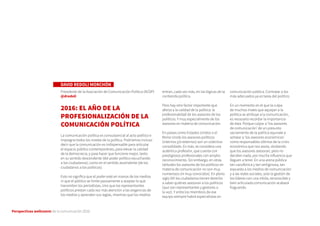 Perspectivas wellcomm de la comunicación 2016
DAVID REDOLI MORCHÓN
Presidente de la Asociación de Comunicación Política (ACOP)
@dredoli
2016: EL AÑO DE LA
PROFESIONALIZACIÓN DE LA
COMUNICACIÓN POLÍTICA
La comunicación política es consustancial al acto político e
impregna todos los niveles de la política. Podríamos incluso
decir que la comunicación es indispensable para articular
el espacio público contemporáneo, para elevar la calidad
de la democracia, y para hacer que funcione mejor, tanto
en su sentido descendente (del poder político escuchando
a los ciudadanos), como en el sentido ascendente (de los
ciudadanos a los políticos).
Esto no significa que el poder esté en manos de los medios
ni que el público se limite pasivamente a aceptar lo que
transmiten los periodistas, sino que los representantes
políticos prestan cada vez más atención a las exigencias de
los medios y aprenden sus reglas, mientras que los medios
entran, cada vez más, en las lógicas de la
contienda política.
Pero hay otro factor importante que
afecta a la calidad de la política: la
profesionalidad de los asesores de los
políticos. Y muy especialmente de los
asesores en materia de comunicación.
En países como Estados Unidos o el
Reino Unido los asesores políticos
(internos y/o externos) son un colectivo
consolidado. Es más, se considera una
auténtica profesión, que cuenta con
prestigiosos profesionales con amplio
reconocimiento. Sin embargo, en otras
latitudes los asesores de los políticos en
materia de comunicación no son muy
numerosos (ni muy conocidos). En pleno
siglo XXI los ciudadanos tienen derecho
a saber quiénes asesoran a los políticos
(que son representantes y gestores a
la vez). Y entre los miembros de ese
equipo siempre habrá especialistas en
comunicación pública. Contratar a los
más adecuados ya es tarea del político.
En un momento en el que la culpa
de muchos males que aquejan a la
política se atribuye a la comunicación,
es necesario recordar la importancia
de ésta. Porque culpar a ‘los asesores
de comunicación’ de un presunto
vaciamiento de la política equivale a
señalar a ‘los asesores económicos’
como responsables últimos de la crisis
económica que nos asola, olvidando
que los asesores asesoran, pero no
deciden nada, por mucha influencia que
lleguen a tener. En una arena pública
tan cacofónica y tan vertiginosa, tan
expuesta a los medios de comunicación
y a las redes sociales, solo la gestión de
los líderes con una nítida, reconocible y
bien articulada comunicación acabará
fraguando.
 