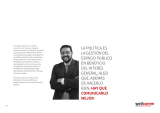 53
La comunicación es un medio,
no un fin en sí misma, e impacta
directamente en la calidad de la política
y, por ende, de la democracia. De ahí
la importancia de seguir avanzando en
la profesionalización (bien entendida)
de los políticos y de los asesores que
entiendan que la política es tanto
representación como comunicación:
es la gestión del espacio público en
beneficio del interés general. Algo
que, además de hacerlo bien, hay que
comunicar mejor.
Por estos motivos, confío en que
2016 sea el año de la definitiva
profesionalización de la comunicación
política.
LA POLÍTICA ES
LA GESTIÓN DEL
ESPACIO PÚBLICO
EN BENEFICIO
DEL INTERÉS
GENERAL, ALGO
QUE, ADEMÁS
DE HACERLO
BIEN, HAY QUE
COMUNICARLO
MEJOR
 