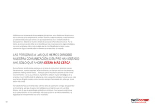 59
Hablamos continuamente de estrategias, de tácticas, pero olvidamos el epicentro
de la comunicación empresarial: nuestra filosofía, nuestros valores, nuestra misión
y nuestra visión, eso que somos y lo que aspiramos a ser. Y contarlo desde la
transparencia deberá ser nuestro modo de actuar a la hora de comunicar. Por lo
tanto, la comunicación debe ser entendida por las empresas como algo estratégico,
no como una tarea más, y esto es algo que se ha reflejado en la mejor o peor
adaptación digital, donde toda incoherencia se descubre al instante.
Nunca hemos tenido tantas ventajas en la tarea de comunicar: tenemos nuevas
herramientas, nuevos soportes, relación directa y en tiempo real con las personas,
podemos medir y extraer datos... Ventajas que en muchas ocasiones se ven como
inconvenientes y si es así, entonces el problema está en el plan estratégico de la
empresa no en la dificultad de adaptarse a las nuevas tecnologías. Las personas a las
que hemos dirigido nuestra comunicación siempre han estado ahí, sólo que ahora
están más cerca.
Ha habido tiempo suficiente estos últimos años de aprender, corregir, desaprender
y reinventar y, aún así, el avance tecnológico es constante, casi con cambios
diarios, por lo que el aprendizaje también es continuo. Pero la esencia de lo que
es la comunicación no ha cambiado, sólo que quizás no se había entendido y la
digitalización simplemente nos lo ha mostrado.
LAS PERSONAS A LAS QUE HEMOS DIRIGIDO
NUESTRA COMUNICACIÓN SIEMPRE HAN ESTADO
AHÍ, SÓLO QUE AHORA ESTÁN MÁS CERCA
 