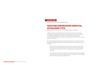 Perspectivas wellcomm de la comunicación 2016
BEGOÑA SANZ
PERIODISTA ESPECIALIZADA EN SANIDAD. RNE
HACIA UNA COMUNICACIÓN COMPLETA,
ACTUALIZADA Y ÚTIL
Necesitamos comunicar con más transparencia y empatía
Trabajo a menudo con gabinetes de prensa y de comunicación. La mayoría de
ellos trabaja con diligencia facilitando a los periodistas un portavoz, un científico,
un especialista, alguien que nos ayude a explicar epidemias, campañas o
descubrimientos científicos. Pero a veces, la relación entre ambos lados de la noticia
podría ser más fluida.
Aquí apuntaré algunos aspectos en los que deberá mejorar la comunicación en el
futuro para garantizarse la confianza de quienes tenemos que transmitir su mensaje
al público:
→ Dar información completa. Quizá así confiaríamos más en la fuente. Todos
entendemos que los portavoces siempre van a dar la información favorable
a la imagen de su empresa, institución u organización, pero deberían darla
completa.
→ La calidad de la información también en ocasiones deja mucho que desear, y
a menudo vemos que las comunicaciones son en gran parte un corta y pega de
notas anteriores, y eso denota falta de interés.
 
