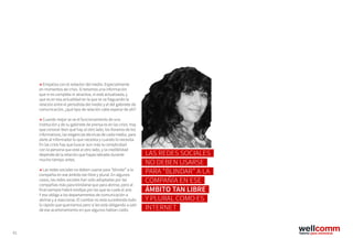 61
→ Empatiza con el redactor del medio. Especialmente
en momentos de crisis. Si tenemos una información
que ni es completa ni atractiva, ni está actualizada, y
que es en esa actualidad en la que se va fraguando la
relación entre el periodista del medio y el del gabinete de
comunicación, ¿qué tipo de relación cabe esperar de ahí?
→ Cuando mejor se ve el funcionamiento de una
institución y de su gabinete de prensa es en las crisis. Hay
que conocer bien qué hay al otro lado, los horarios de los
informativos, las exigencias técnicas de cada medio, para
darle al informador lo que necesita y cuando lo necesita.
En las crisis hay que buscar aún más la complicidad
con la persona que está al otro lado, y la credibilidad
depende de la relación que hayas labrado durante
mucho tiempo antes.
→ Las redes sociales no deben usarse para “blindar” a la
compañía en ese ámbito tan libre y plural. En algunos
casos, las redes sociales han sido adoptadas por las
compañías más para blindarse que para abrirse, pero al
final siempre habrá rendijas por las que se cuele el aire.
Y eso obliga a los departamentos de comunicación a
abrirse y a reaccionar. El cambio no está sucediendo todo
lo rápido que querríamos pero sí les está obligando a salir
de ese acartonamiento en que algunos habían caído.
LAS REDES SOCIALES
NO DEBEN USARSE
PARA “BLINDAR” A LA
COMPAÑÍA EN ESE
ÁMBITO TAN LIBRE
Y PLURAL COMO ES
INTERNET
 