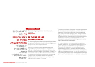 Perspectivas wellcomm de la comunicación 2016
ANDRÉS DEL TORO
Profesor, investigador y consultor. Universidad Loyola
Andalucía.
@digitalizeme
EL TURNO DE LOS
PROFESIONALES
La marca personal de directivos y empleados deberá
ser aprovechada como un elemento estratégico para
la reputación de las organizaciones
Dedicarse a la comunicación es tan apasionante como
exigente. Cada año encontramos nuevas perspectivas que
se tornan en desafíos para los profesionales del sector. Una
transformación que se debe, en buena medida, al auge de la
comunicación online que afecta directamente a los medios
y a las empresas –sobre todo a sus funciones de marketing
y comunicación–. El siguiente paso de esta revolución
digital tendrá que ver con las personas que integran estas
organizaciones: empleados y directivos.
Cuántas veces habremos oído que los principales embajadores
de una compañía son sus empleados, que tienen ahora a su
disposición multitud de herramientas accesibles y gratuitas
para construir una sólida presencia online. Debemos afrontar
la gestión de estas presencias digitales y su coordinación con
la reputación global de la organización. Por ejemplo, debemos
plantearnos si queremos fomentar esta presencia y cómo
articularemos la reputación online de la organización con las
marcas personales de sus empleados.
En línea con la idea de marca personal de los empleados, el
siguiente aspecto que nos encontramos tiene que ver con la
gestión de la presencia digital de los principales directivos.
Con una simple búsqueda en Internet, cualquier usuario
puede tomar el pulso de la reputación del equipo directivo,
algo que inevitablemente tiene consecuencias directas para la
organización a la que representa. Una vez más, los expertos en
comunicación decidiremos cómo aprovechar esta oportunidad
para la comunicación corporativa y de gestión de la reputación.
BUENA PARTE
DE LOS
PERIODISTAS
SE ESTÁN
CONVIRTIENDO
EN LO QUE
PODRÍAMOS
LLAMAR
“PERIODISTAS-
MEDIO”
 