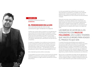 RUBÉN URÍA
Periodista y comentarista deportivo
@rubenuria
EL PERIODISMO EN LA UVI
Una visión descarnada de cómo la vieja
comunicación sigue mandando en el deporte
Confieso que, aunque ahora mi relación con los gabinetes de
comunicación del mundo del fútbol es inexistente, cuando
debió ser buena no ha sido la mejor y me temo que es la que
tienen hoy día los periodistas que sufren lo que yo llamo
“gabinetes de incomunicación”. Porque su principal labor es
la ocultación sistemática de la información a los que eran sus
compañeros.
Y cuando un compañero no se conforma con esa situación,
lo que se trabaja es la política del intercambio: como tú no
vas a pasar por el aro, te vamos a dar entrevistas pactadas,
exclusivas para tu medio, te invitamos al palco donde te
fascinará la erótica del poder... procedimientos para tener al
periodista de tu lado sin silenciarlo y ganándotelo día a día.
Veo complicado que esto cambie a corto plazo.
La cosa debería ser de otra manera. Es tal la trama de intereses
mediáticos y económicos, que la relación de los gabinetes
con los periodistas va a seguir estando marcada por la misma
desconfianza.
Lo único que puede hacer cambiar eso es una crisis aún
más profunda en el periodismo. El modelo no ha cambiado
prácticamente. Todavía se puede bajar mucho más a los
infiernos y degradarse aún más la situación de este periodismo
intubado.
Dentro de unos años, como el público ya no cree en el
periodismo, las empresas dejarán de ser importantes y las
redes sociales van a tomar el control porque la gente quiere
información y la tendrá aunque tenga que ir buscando al
periodista en cuestión, al que le gusta. La marca personal del
periodista frente a la cabecera de un diario o a la cadena de
radio.
Y cuando el branding del periodista sea tan potente que
ocurra esto, los gabinetes no tendrán más remedio que abrirle
la puerta para que esa fuente de influencia pueda hablar
bien del producto en cuestión: el Real Madrid, el Fútbol Club
Barcelona, el Atlético de Madrid o el que sea. Ya está pasando
con las marcas: las de coches, pólizas de seguros, refrescos o
cerveza, que siempre han ido un paso por delante de los clubes
deportivos, ya están vendiendo sus productos a los influencers.
Raro es que a un periodista que tenga miles de seguidores en
Twitter no se le acerque una marca para que tuitee sobre ella.
Al final, el Madrid, el Bayer o el Atlético de Madrid tendrán que
recurrir a estos influencers para vender el producto que son.
LAS MARCAS SE ACERCAN A LOS
PERIODISTAS CON MILES DE
FOLLOWERS. LOS CLUBES TENDRÁN
QUE HACER LO MISMO PARA VENDER
EL PRODUCTO QUE SON
 