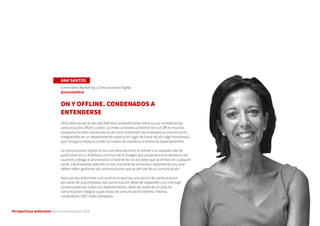 Perspectivas wellcomm de la comunicación 2016
ANA SANTOS
Eventosfera Marketing y Comunicación Digital
@eventosfera
ON Y OFFLINE. CONDENADOS A
ENTENDERSE
2016 debe de ser el año del definitivo entendimiento entre lo que consideramos
comunicación offline y online. La mala convivencia entre el On y el Off en muchas
ocasiones ha sido consecuencia de cómo entienden las empresas la comunicación
integrándola en un departamento estanco en lugar de hacer de ella algo transversal,
que incluya e implique a todo el cuadro de mandos y a todos los departamentos.
La comunicación digital no es una mera atención al cliente o un soporte más de
publicidad: es un feedback continuo de la imagen que proyecta esa empresa en los
usuarios y obliga a una revisión constante de las acciones que se emiten en cualquier
canal. Las empresas además no son únicamente emisoras o expositoras sino que
deben saber gestionar las conversaciones que se derivan de su comunicación.
Sea cual sea el formato o el canal en el que hay una acción de comunicacion
por parte de una empresa, esa comunicación debe de responder a un mensaje
consensuado por todos los departamentos, debe ser parte de un plan de
comunicación integral cuyas líneas de comunicación externa, interna,
corporativa o RSC estén alineadas.
 