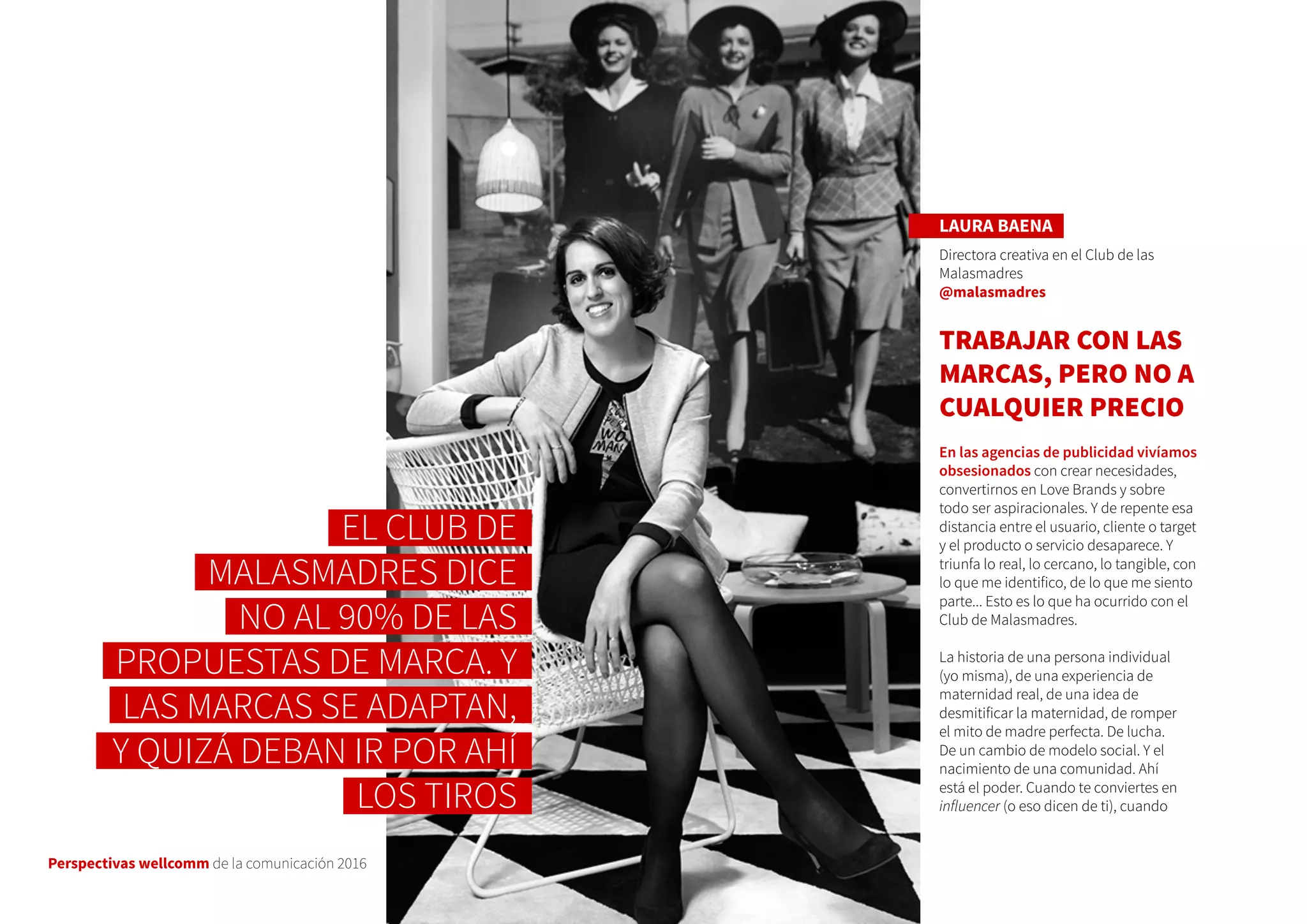 Perspectivas wellcomm de la comunicación 2016
LAURA BAENA
Directora creativa en el Club de las
Malasmadres
@malasmadres
TRABAJAR CON LAS
MARCAS, PERO NO A
CUALQUIER PRECIO
En las agencias de publicidad vivíamos
obsesionados con crear necesidades,
convertirnos en Love Brands y sobre
todo ser aspiracionales. Y de repente esa
distancia entre el usuario, cliente o target
y el producto o servicio desaparece. Y
triunfa lo real, lo cercano, lo tangible, con
lo que me identifico, de lo que me siento
parte... Esto es lo que ha ocurrido con el
Club de Malasmadres.
La historia de una persona individual
(yo misma), de una experiencia de
maternidad real, de una idea de
desmitificar la maternidad, de romper
el mito de madre perfecta. De lucha.
De un cambio de modelo social. Y el
nacimiento de una comunidad. Ahí
está el poder. Cuando te conviertes en
influencer (o eso dicen de ti), cuando
EL CLUB DE
MALASMADRES DICE
NO AL 90% DE LAS
PROPUESTAS DE MARCA. Y
LAS MARCAS SE ADAPTAN,
Y QUIZÁ DEBAN IR POR AHÍ
LOS TIROS
 
