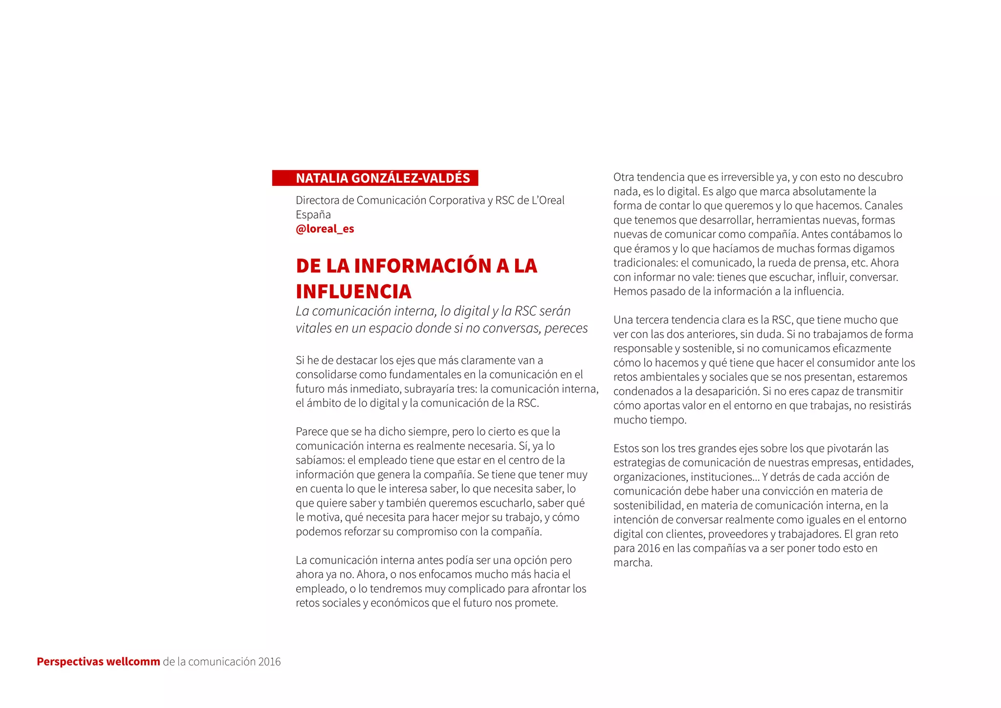 Perspectivas wellcomm de la comunicación 2016
NATALIA GONZÁLEZ-VALDÉS
Directora de Comunicación Corporativa y RSC de L’Oreal
España
@loreal_es
DE LA INFORMACIÓN A LA
INFLUENCIA
La comunicación interna, lo digital y la RSC serán
vitales en un espacio donde si no conversas, pereces
Si he de destacar los ejes que más claramente van a
consolidarse como fundamentales en la comunicación en el
futuro más inmediato, subrayaría tres: la comunicación interna,
el ámbito de lo digital y la comunicación de la RSC.
Parece que se ha dicho siempre, pero lo cierto es que la
comunicación interna es realmente necesaria. Sí, ya lo
sabíamos: el empleado tiene que estar en el centro de la
información que genera la compañía. Se tiene que tener muy
en cuenta lo que le interesa saber, lo que necesita saber, lo
que quiere saber y también queremos escucharlo, saber qué
le motiva, qué necesita para hacer mejor su trabajo, y cómo
podemos reforzar su compromiso con la compañía.
La comunicación interna antes podía ser una opción pero
ahora ya no. Ahora, o nos enfocamos mucho más hacia el
empleado, o lo tendremos muy complicado para afrontar los
retos sociales y económicos que el futuro nos promete.
Otra tendencia que es irreversible ya, y con esto no descubro
nada, es lo digital. Es algo que marca absolutamente la
forma de contar lo que queremos y lo que hacemos. Canales
que tenemos que desarrollar, herramientas nuevas, formas
nuevas de comunicar como compañía. Antes contábamos lo
que éramos y lo que hacíamos de muchas formas digamos
tradicionales: el comunicado, la rueda de prensa, etc. Ahora
con informar no vale: tienes que escuchar, influir, conversar.
Hemos pasado de la información a la influencia.
Una tercera tendencia clara es la RSC, que tiene mucho que
ver con las dos anteriores, sin duda. Si no trabajamos de forma
responsable y sostenible, si no comunicamos eficazmente
cómo lo hacemos y qué tiene que hacer el consumidor ante los
retos ambientales y sociales que se nos presentan, estaremos
condenados a la desaparición. Si no eres capaz de transmitir
cómo aportas valor en el entorno en que trabajas, no resistirás
mucho tiempo.
Estos son los tres grandes ejes sobre los que pivotarán las
estrategias de comunicación de nuestras empresas, entidades,
organizaciones, instituciones... Y detrás de cada acción de
comunicación debe haber una convicción en materia de
sostenibilidad, en materia de comunicación interna, en la
intención de conversar realmente como iguales en el entorno
digital con clientes, proveedores y trabajadores. El gran reto
para 2016 en las compañías va a ser poner todo esto en
marcha.
 