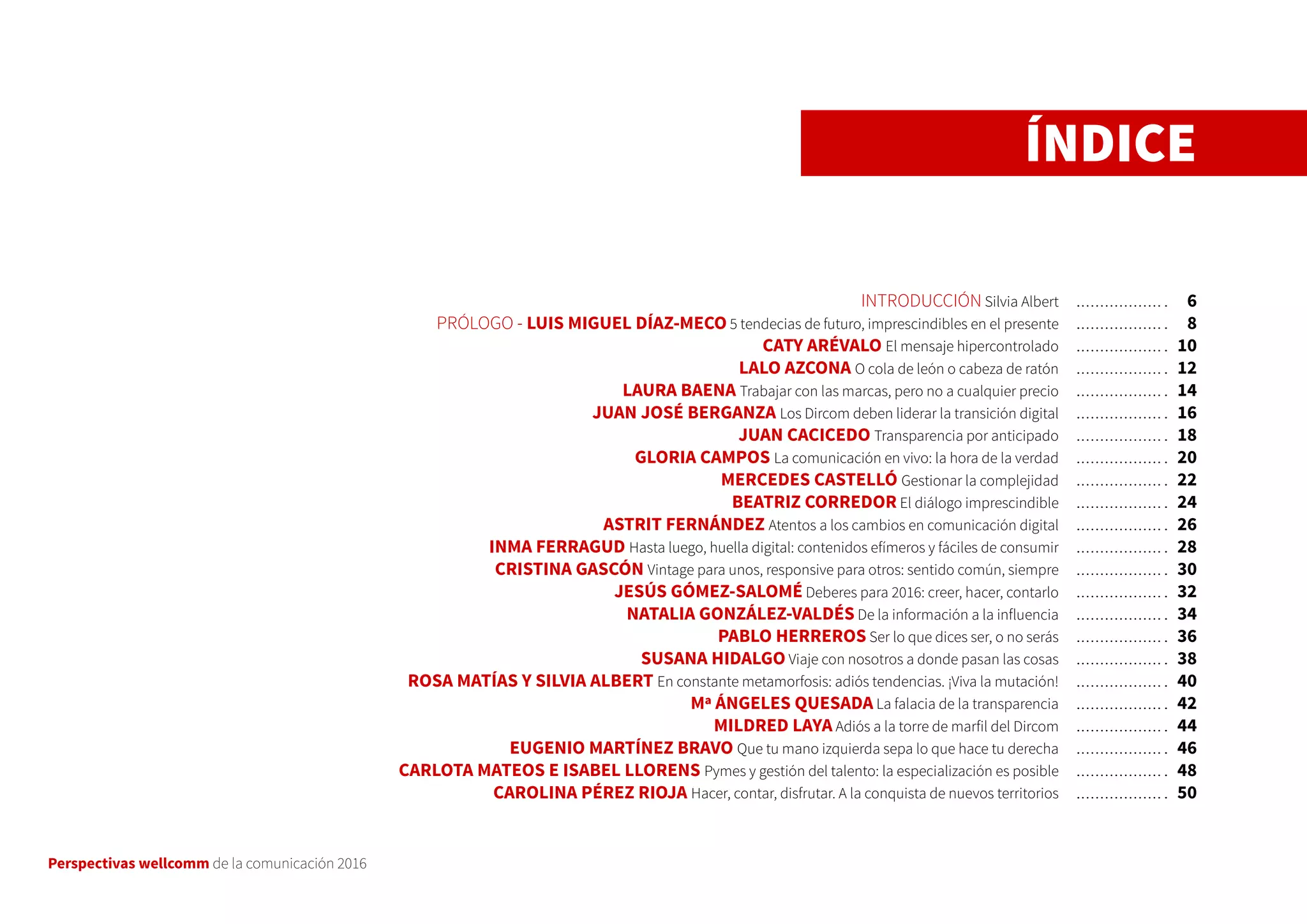 Perspectivas wellcomm de la comunicación 2016
ÍNDICE
INTRODUCCIÓN Silvia Albert
PRÓLOGO - LUIS MIGUEL DÍAZ-MECO 5 tendecias de futuro, imprescindibles en el presente
CATY ARÉVALO El mensaje hipercontrolado
LALO AZCONA O cola de león o cabeza de ratón
LAURA BAENA Trabajar con las marcas, pero no a cualquier precio
JUAN JOSÉ BERGANZA Los Dircom deben liderar la transición digital
JUAN CACICEDO Transparencia por anticipado
GLORIA CAMPOS La comunicación en vivo: la hora de la verdad
MERCEDES CASTELLÓ Gestionar la complejidad
BEATRIZ CORREDOR El diálogo imprescindible
ASTRIT FERNÁNDEZ Atentos a los cambios en comunicación digital
INMA FERRAGUD Hasta luego, huella digital: contenidos efímeros y fáciles de consumir
CRISTINA GASCÓN Vintage para unos, responsive para otros: sentido común, siempre
JESÚS GÓMEZ-SALOMÉ Deberes para 2016: creer, hacer, contarlo
NATALIA GONZÁLEZ-VALDÉS De la información a la influencia
PABLO HERREROS Ser lo que dices ser, o no serás
SUSANA HIDALGO Viaje con nosotros a donde pasan las cosas
ROSA MATÍAS Y SILVIA ALBERT En constante metamorfosis: adiós tendencias. ¡Viva la mutación!
Mª ÁNGELES QUESADA La falacia de la transparencia
MILDRED LAYA Adiós a la torre de marfil del Dircom
EUGENIO MARTÍNEZ BRAVO Que tu mano izquierda sepa lo que hace tu derecha
CARLOTA MATEOS E ISABEL LLORENS Pymes y gestión del talento: la especialización es posible
CAROLINA PÉREZ RIOJA Hacer, contar, disfrutar. A la conquista de nuevos territorios
6
8
10
12
14
16
18
20
22
24
26
28
30
32
34
36
38
40
42
44
46
48
50
 