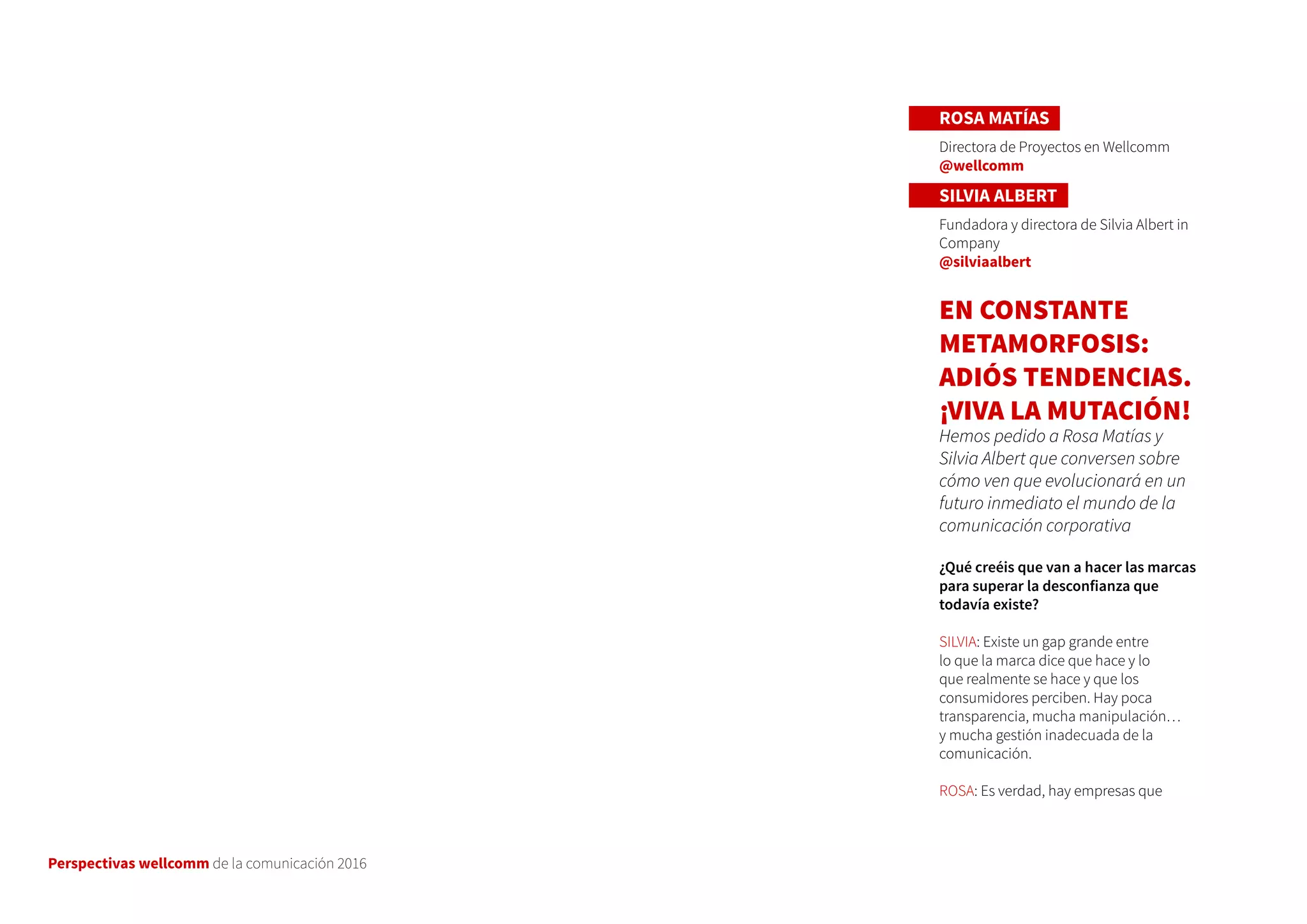 Perspectivas wellcomm de la comunicación 2016
ROSA MATÍAS
Directora de Proyectos en Wellcomm
@wellcomm
SILVIA ALBERT
Fundadora y directora de Silvia Albert in
Company
@silviaalbert
EN CONSTANTE
METAMORFOSIS:
ADIÓS TENDENCIAS.
¡VIVA LA MUTACIÓN!
Hemos pedido a Rosa Matías y
Silvia Albert que conversen sobre
cómo ven que evolucionará en un
futuro inmediato el mundo de la
comunicación corporativa
¿Qué creéis que van a hacer las marcas
para superar la desconfianza que
todavía existe?
SILVIA: Existe un gap grande entre
lo que la marca dice que hace y lo
que realmente se hace y que los
consumidores perciben. Hay poca
transparencia, mucha manipulación…
y mucha gestión inadecuada de la
comunicación.
ROSA: Es verdad, hay empresas que
 