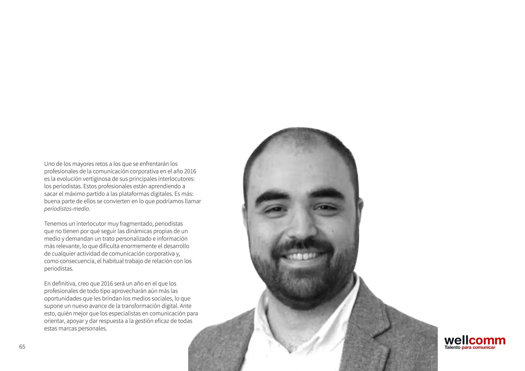 65
Uno de los mayores retos a los que se enfrentarán los
profesionales de la comunicación corporativa en el año 2016
es la evolución vertiginosa de sus principales interlocutores:
los periodistas. Estos profesionales están aprendiendo a
sacar el máximo partido a las plataformas digitales. Es más:
buena parte de ellos se convierten en lo que podríamos llamar
periodistas-medio.
Tenemos un interlocutor muy fragmentado, periodistas
que no tienen por qué seguir las dinámicas propias de un
medio y demandan un trato personalizado e información
más relevante, lo que dificulta enormemente el desarrollo
de cualquier actividad de comunicación corporativa y,
como consecuencia, el habitual trabajo de relación con los
periodistas.
En definitiva, creo que 2016 será un año en el que los
profesionales de todo tipo aprovecharán aún más las
oportunidades que les brindan los medios sociales, lo que
supone un nuevo avance de la transformación digital. Ante
esto, quién mejor que los especialistas en comunicación para
orientar, apoyar y dar respuesta a la gestión eficaz de todas
estas marcas personales.
 