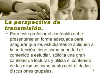 La perspectiva de transmisión. Para este profesor el contenido debe presentarse en forma adecuada para asegurar que los estudiantes lo apliquen a la perfección, tiene como prioridad el contenido a estudiar, solicita una gran cantidad de lecturas y utiliza el contenido de las mismas como punto central de las discusiones grupales.  