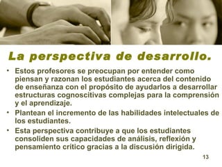La perspectiva de desarrollo. Estos profesores se preocupan por entender como piensan y razonan los estudiantes acerca del contenido de enseñanza con el propósito de ayudarlos a desarrollar estructuras cognoscitivas complejas para la comprensión y el aprendizaje.  Plantean el incremento de las habilidades intelectuales de los estudiantes.  Esta perspectiva contribuye a que los estudiantes consoliden sus capacidades de análisis, reflexión y pensamiento crítico gracias a la discusión dirigida.  