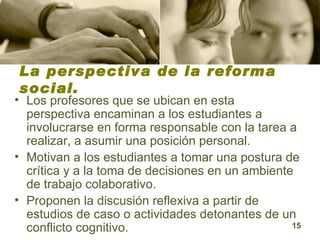 La perspectiva de la reforma social. Los profesores que se ubican en esta perspectiva encaminan a los estudiantes a involucrarse en forma responsable con la tarea a realizar, a asumir una posición personal.  Motivan a los estudiantes a tomar una postura de crítica y a la toma de decisiones en un ambiente de trabajo colaborativo.  Proponen la discusión reflexiva a partir de estudios de caso o actividades detonantes de un conflicto cognitivo. 
