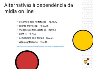 Alternativas à dependência da
mídia on line
• desentupidora no tatuapé R$38,72
• guarda-moveis sp R$10,75
• mudanças e transporte sp R$9,60
• CRM TI R$7,50
• demolidora bom tempo R$7,21
• vídeo conferência R$6,34
http://www.conversion.com.br/blog/os-cliques-mais-caros-em-google-adwords/
 