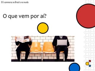 O que vem por aí?
O E-commerce no Brasil e no mundo
 
