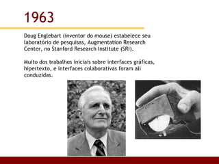 Doug Englebart (inventor do mouse) estabelece seu laboratório de pesquisas, Augmentation Research Center, no Stanford Research Institute (SRI). Muito dos trabalhos iniciais sobre interfaces gráficas, hipertexto, e interfaces colaborativas foram ali conduzidas.  1963 