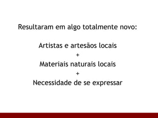 Resultaram em algo totalmente novo: Artistas e artesãos locais + Materiais naturais locais + Necessidade de se expressar 