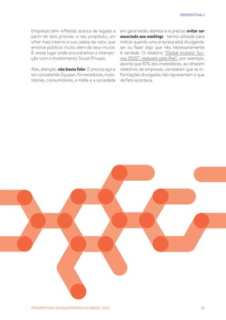10
Empresas têm refletido acerca de legado a
partir de dois prismas: o seu propósito, um
olhar mais interno e sua cadeia de valor, que
envolve públicos muito além de seus muros.
É nesse lugar onde encontramos a intersec-
ção com o Investimento Social Privado.
Mas, atenção: não basta falar. É preciso agir e
serconsistente. Equipes,fornecedores, inves-
tidores, consumidores, a mídia e a sociedade
em geral estão atentos e é preciso evitar ser
associado aos washings - termo utilizado para
indicar quando uma empresa está divulgando
ser ou fazer algo que não necessariamente
é verdade. O relatório “Global Investor Sur-
vey 2022”, realizado pela PwC, por exemplo,
aponta que 87% dos investidores, ao olharem
relatórios de empresas, constatam que as in-
formações divulgadas não representam o que
de fato acontece.
PERSPECTIVA 2
PERSPECTIVAS DA FILANTROPIA NO BRASIL 2023
 