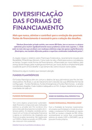 13
A citação integra o relatório sobre Filantropia Colaborativa, recentemente lançado pela
Rockefeller Philanthropy Advisors. Como tudo na vida, a filantropia evoluiu e se adequou
ao tempo. Surgem novas formas de financiamento, influenciadas por novos hábitos, pelo
avanço da tecnologia, pelas mudanças econômicas, por novos atores e simplesmente pela
ousadia de quem arrisca desafiar o que sempre deu certo e buscar outras saídas.
Destacamos alguns modelos que merecem atenção.
FUNDOS FILANTRÓPICOS
Os fundos filantrópicos têm em comum o destino de seus patrimônios para fins de inte-
resse público. No Brasil, o uso do mecanismo tem crescido nas suas diferentes formas de
configuração - Fundos Temáticos, Fundos Emergenciais e Fundos Patrimoniais - e atraído
consideráveis doações. Cada modelo é adequado a um fim. A seguir, detalhamos as parti-
cularidades de cada um:
DIVERSIFICAÇÃO
DAS FORMAS DE
FINANCIAMENTO
Mais que nunca, otimizar e contribuir para a evolução das possíveis
fontes de financiamento é necessário para a solução dos desafios.
PERSPECTIVA 3
“Nenhum financiador privado sozinho, nem mesmo Bill Gates, tem os recursos e o alcance
suficientes para resolver significativamente nossos problemas sociais mais urgentes. (…) Está
cada vez mais claro que um futuro com mudanças sistêmicas exige não apenas capital financeiro
filantrópico, mas também diferentes poderes e expertises combinados trabalhando juntos”.
PERSPECTIVAS DA FILANTROPIA NO BRASIL 2023
ONDE SE ENXERGA ESSA PERSPECTIVA
FUNDO PATRIMONIAL PROSPERA UNESP
Com a finalidade de fomentar investimentos
em projetos que fortaleçam a missão da univer-
sidade, o endowment foi oficializado em agosto
de 2022 ao receber a doação de R$1 milhão,
acompanhando as outras duas universidades
públicas do estado (USP e UNICAMP), que já
possuíam fundos próprios.
Tem como objetivo proporcionar sustentabili-
dade financeira a longo prazo para instituições
públicas ou privadas sem fins lucrativos e/ou
para a execução de programas e projetos de in-
teresse público. As doações recebidas perma-
necem em um fundo, em aplicações financeiras
e apenas os rendimentos são resgatados para
financiar as ações necessárias. São regidos pela
Lei 13.800 e, desde sua sanção, em 2019, a ade-
são cresce em ritmo acelerado.
FUNDOS PATRIMONIAIS
 