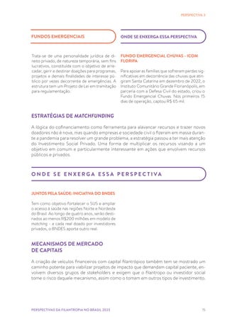 15
ESTRATÉGIAS DE MATCHFUNDING
A lógica do cofinanciamento como ferramenta para alavancar recursos e trazer novos
doadores não é nova, mas quando empresas e sociedade civil o fizeram em massa duran-
te a pandemia para resolver um grande problema, a estratégia passou a ter mais atenção
do Investimento Social Privado. Uma forma de multiplicar os recursos visando a um
objetivo em comum e particularmente interessante em ações que envolvem recursos
públicos e privados.
PERSPECTIVA 3
O N D E S E E N X E R G A E S S A P E R S P E C T I VA
JUNTOS PELA SAÚDE: INICIATIVA DO BNDES
Tem como objetivo fortalecer o SUS e ampliar
o acesso à saúde nas regiões Norte e Nordeste
do Brasil. Ao longo de quatro anos, serão desti-
nados ao menos R$200 milhões em modelo de
matching - a cada real doado por investidores
privados, o BNDES aporta outro real.
FUNDO EMERGENCIAL CHUVAS - ICOM
FLORIPA
Para apoiar as famílias que sofreram perdas sig-
nificativas em decorrência das chuvas que atin-
giram Santa Catarina em dezembro de 2022, o
Instituto Comunitário Grande Florianópolis, em
parceria com a Defesa Civil do estado, criou o
Fundo Emergencial Chuvas. Nos primeiros 15
dias de operação, captou R$ 65 mil.
ONDE SE ENXERGA ESSA PERSPECTIVA
FUNDOS EMERGENCIAIS
Trata-se de uma personalidade jurídica de di-
reito privado, de natureza temporária, sem fins
lucrativos, constituída com o objetivo de arre-
cadar, gerir e destinar doações para programas,
projetos e demais finalidades de interesse pú-
blico por vezes decorrente de emergências. A
estrutura tem um Projeto de Lei em tramitação
para regulamentação.
PERSPECTIVAS DA FILANTROPIA NO BRASIL 2023
MECANISMOS DE MERCADO
DE CAPITAIS
A criação de veículos financeiros com capital filantrópico também tem se mostrado um
caminho potente para viabilizar projetos de impacto que demandam capital paciente, en-
volvem diversos grupos de stakeholders e exigem que o filantropo ou investidor social
tome o risco daquele mecanismo, assim como o tomam em outros tipos de investimento.
 