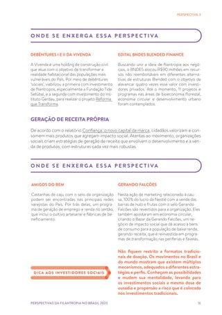 16
PERSPECTIVA 3
O N D E S E E N X E R G A E S S A P E R S P E C T I VA
DEBÊNTURES I E II DA VIVENDA
A Vivenda é uma holding de construção civil
que atua com o objetivo de transformar a
realidade habitacional das populações mais
vulneráveis do País. Por meio de debêntures
‘sociais’, viabilizou a primeira com investimento
de filantropos, especialmente a Fundação Tide
Setúbal, e a segunda com investimento do Ins-
tituto Gerdau, para realizar o projeto Reforma
que Transforma.
PERSPECTIVAS DA FILANTROPIA NO BRASIL 2023
EDITAL BNDES BLENDED FINANCE
Buscando unir a ideia de filantropia aos negó-
cios, o BNDES alocou R$90 milhões em recur-
sos não reembolsáveis em diferentes alterna-
tivas de estruturas Blended com o objetivo de
alavancar quatro vezes esse valor com investi-
dores privados. Até o momento, 11 projetos e
programas nas áreas de bioeconomia florestal,
economia circular e desenvolvimento urbano
foram contemplados.
O N D E S E E N X E R G A E S S A P E R S P E C T I VA
AMIGOS DO BEM
Castanhas de caju com o selo da organização
podem ser encontradas nas principais redes
varejistas do País. Por trás delas, um progra-
ma de geração de emprego e renda no sertão,
que inclui o cultivo artesanal e fábricas de be-
neficiamento.
GERAÇÃO DE RECEITA PRÓPRIA
De acordo com o relatório Confiança: o novo capital da marca, cidadãos valorizam e con-
somem mais produtos que agregam impacto social. Atentas ao movimento, organizações
sociais criam estratégias de geração de receita que envolvem o desenvolvimento e a ven-
da de produtos, com estruturas cada vez mais robustas.
GERANDO FALCÕES
Nesta ação de marketing relacionado à cau-
sa, 100% do lucro da Nestlé com a venda das
barras de nuts e frutas com o selo Gerando
Falcões são revertidos para a organização. Eles
também apostaram em economia circular,
criando o Bazar da Gerando Falcões, um ne-
gócio de impacto social que dá acesso a bens
de consumo para a população de baixa renda,
gerando receita, que é reinvestida em progra-
mas de transformação nas periferias e favelas.
Não fiquem restrito a formatos tradicio-
nais de doação. Os movimentos no Brasil e
do mundo mostram que existem múltiplos
mecanismos, adequados a diferentes estra-
tégias e perfis. Conheçam as possibilidades
e mudem sua mentalidade, levando para
os investimentos sociais a mesma dose de
ousadia e propensão a risco que é colocada
nos investimentos tradicionais.
DICA AOS INVESTIDORES SOCIAIS
 