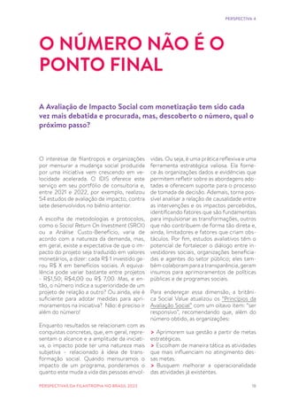 18
O interesse de filantropos e organizações
por mensurar a mudança social produzida
por uma iniciativa vem crescendo em ve-
locidade acelerada. O IDIS oferece este
serviço em seu portfólio de consultoria e,
entre 2021 e 2022, por exemplo, realizou
54 estudos de avaliação de impacto, contra
sete desenvolvidos no biênio anterior.
A escolha de metodologias e protocolos,
como o Social Return On Investment (SROI)
ou a Análise Custo-Benefício, varia de
acordo com a natureza da demanda, mas,
em geral, existe a expectativa de que o im-
pacto do projeto seja traduzido em valores
monetários, a dizer: cada R$ 1 investido ge-
rou R$ X em benefícios sociais. A equiva-
lência pode variar bastante entre projetos
- R$1,50; R$4,00 ou R$ 7,00. Mas, e en-
tão, o número indica a superioridade de um
projeto de relação a outro? Ou ainda, ele é
suficiente para adotar medidas para apri-
moramentos na iniciativa? Não: é preciso ir
além do número!
Enquanto resultados se relacionam com as
conquistas concretas, que, em geral, repre-
sentam o alcance e a amplitude da iniciati-
va, o impacto pode ter uma natureza mais
subjetiva – relacionado à ideia de trans-
formação social. Quando mensuramos o
impacto de um programa, ponderamos o
quanto este muda a vida das pessoas envol-
O NÚMERO NÃO É O
PONTO FINAL
A Avaliação de Impacto Social com monetização tem sido cada
vez mais debatida e procurada, mas, descoberto o número, qual o
próximo passo?
vidas. Ou seja, é uma prática reflexiva e uma
ferramenta estratégica valiosa. Ela forne-
ce às organizações dados e evidências que
permitem refletir sobre as abordagens ado-
tadas e oferecem suporte para o processo
de tomada de decisão. Ademais, torna pos-
sível analisar a relação de causalidade entre
as intervenções e os impactos percebidos,
identificando fatores que são fundamentais
para impulsionar as transformações, outros
que não contribuem de forma tão direta e,
ainda, limitadores e fatores que criam obs-
táculos. Por fim, estudos avaliativos têm o
potencial de fortalecer o diálogo entre in-
vestidores sociais, organizações beneficia-
das e agentes do setor público; eles tam-
bém colaboram para a transparência, geram
insumos para aprimoramentos de políticas
públicas e de programas sociais.
Para endereçar essa dimensão, a britâni-
ca Social Value atualizou os “Princípios da
Avaliação Social” com um oitavo item: “ser
responsivo”, recomendando que, além do
número obtido, as organizações:
> Aprimorem sua gestão a partir de metas
estratégicas.
> Escolham de maneira tática as atividades
que mais influenciam no atingimento des-
sas metas.
> Busquem melhorar a operacionalidade
das atividades já existentes.
PERSPECTIVA 4
PERSPECTIVAS DA FILANTROPIA NO BRASIL 2023
 