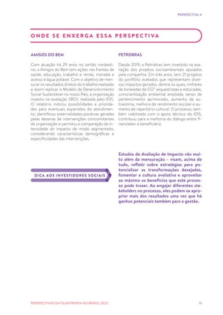 19
O N D E S E E N X E R G A E S S A P E R S P E C T I VA
AMIGOS DO BEM
Com atuação há 29 anos no sertão nordesti-
no, a Amigos do Bem tem ações nas frentes de
saúde, educação, trabalho e renda, moradia e
acesso à água potável. Com o objetivo de men-
surar os resultados diretos do trabalho realizado
e assim replicar o Modelo de Desenvolvimento
Social Sustentável no nosso País, a organização
investiu na avaliação SROI, realizada pelo IDIS.
O relatório indicou possibilidades e priorida-
des para eventuais expansões do atendimen-
to; identificou externalidades positivas geradas
pelas dezenas de intervenções concomitantes
da organização e permitiu a comparação da in-
tensidade do impacto de modo segmentado,
considerando características demográficas e
especificidades das intervenções.
PETROBRAS
Desde 2019, a Petrobras tem investido na ava-
liação dos projetos socioambientais apoiados
pela companhia. Em três anos, tem 21 projetos
do portfólio avaliados que representam diver-
sos impactos gerados, dentre os quais, milhares
de toneladas de CO² sequestradas e estocadas,
conscientização ambiental ampliada, senso de
pertencimento aprimorado, aumento de au-
toestima, melhora de rendimento escolar e au-
mento de repertório cultural. O processo, tam-
bém viabilizado com o apoio técnico do IDIS,
contribuiu para a melhoria do diálogo entre fi-
nanciador e beneficiário.
Estudos de Avaliação de Impacto vão mui-
to além da mensuração – visam, acima de
tudo, refletir sobre estratégias para po-
tencializar as transformações desejadas,
fomentar a cultura avaliativa e aproveitar
ao máximo os benefícios que este proces-
so pode trazer. Ao engajar diferentes sta-
keholders no processo, eles podem se apro-
priar mais dos resultados uma vez que há
ganhos potenciais também para a gestão.
DICA AOS INVESTIDORES SOCIAIS
PERSPECTIVA 4
PERSPECTIVAS DA FILANTROPIA NO BRASIL 2023
 