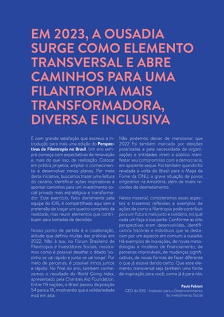 2
É com grande satisfação que escrevo a in-
trodução para mais uma edição do Perspec-
tivas da Filantropia no Brasil. Um ano sem-
pre começa com expectativas de renovação
e, mais do que isso, de realização. Colocar
em prática projetos, ampliar o conhecimen-
to e desenvolver novos planos. Por meio
desta iniciativa, buscamos trazer uma leitura
do cenário, identificar ações inspiradoras e
apontar caminhos para um investimento so-
cial privado mais estratégico e transforma-
dor. Este exercício, feito diariamente pela
equipe do IDIS, é compartilhado aqui sem a
pretensão de traçar um quadro completo da
realidade, mas reunir elementos que contri-
buam para tomadas de decisões.
Nosso ponto de partida é a colaboração,
atitude que definiu muitas das práticas em
2022. Não à toa, no Fórum Brasileiro de
Filantropos e Investidores Sociais, mostra-
mos como é possível desafiar o ditado ‘so-
zinho se vai rápido e junto se vai longe’. Por
meio de parcerias, é possível irmos juntos
e rápido. No final do ano, também conhe-
cemos o resultado do World Giving Index,
apresentado pela Charities Aid Foundation.
Entre 119 nações, o Brasil passou da posição
54 para a 18, mostrando que a solidariedade
está em alta.
Não podemos deixar de mencionar que
2022 foi também marcado por eleições
polarizadas e pela necessidade de organi-
zações e entidades virem a público mani-
festar seu compromisso com a democracia,
em aparente xeque. Foi também quando foi
revelada a volta do Brasil para o Mapa da
Fome da ONU, a grave situação de povos
originários na Amazônia, além de níveis re-
cordes de desmatamento.
Neste material, consideramos esses aspec-
tos e trazemos reflexões e exemplos de
ações de como a filantropia pode contribuir
para um futuro mais justo e solidário, no qual
cada um faça a sua parte. Conforme as oito
perspectivas eram desenvolvidas, identifi-
camos histórias e indivíduos que se desta-
cam por um aspecto em comum: a ousadia.
Há exemplos de inovações, de novas meto-
dologias e modelos de financiamento, de
parcerias improváveis, de mudanças signifi-
cativas, de novas formas de fazer diferente
o que já estava dando certo. Que este ele-
mento transversal seja também uma fonte
de inspiração para você, como já é para nós.
Paula Fabiani
CEO do IDIS - Instituto para o Desenvolvimento
do Investimento Social
EM 2023, A OUSADIA
SURGE COMO ELEMENTO
TRANSVERSAL E ABRE
CAMINHOS PARA UMA
FILANTROPIA MAIS
TRANSFORMADORA,
DIVERSA E INCLUSIVA
 