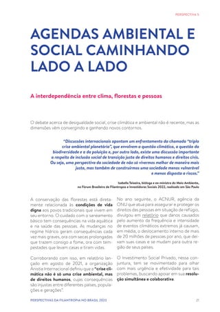 21
AGENDAS AMBIENTAL E
SOCIAL CAMINHANDO
LADO A LADO
PERSPECTIVA 5
A interdependência entre clima, florestas e pessoas
O debate acerca de desigualdade social, crise climática e ambiental não é recente, mas as
dimensões vêm convergindo e ganhando novos contornos.
“Discussões internacionais apontam um enfrentamento da chamada “tripla
crise ambiental planetária”, que envolvem a questão climática, a questão da
biodiversidade e a da poluição e, por outro lado, existe uma discussão importante
a respeito de inclusão social de transição justa de direitos humanos e direitos civis.
Ou seja, uma perspectiva da sociedade de não só vivermos melhor de maneira mais
justa, mas também de construirmos uma sociedade menos vulnerável
e menos disposta a riscos.”
Izabella Teixeira, bióloga e ex-ministra do Meio Ambiente,
no Fórum Brasileiro de Filantropos e Investidores Sociais 2022, realizado em São Paulo
A conservação das florestas está direta-
mente relacionada às condições de vida
digna aos povos tradicionais que vivem em
seu entorno. O cuidado com o saneamento
básico tem consequências na vida aquática
e na saúde das pessoas. As mudanças no
regime hídrico geram consequências cada
vez mais graves, ora com secas prolongadas
que trazem consigo a fome, ora com tem-
pestades que levam casas e tiram vidas.
Corroborando com isso, em relatório lan-
çado em agosto de 2021, a organização
Anistia Internacional definiu que a “crise cli-
mática não é só uma crise ambiental, mas
de direitos humanos, cujas consequências
são injustas entre diferentes países, popula-
ções e gerações”.
No ano seguinte, o ACNUR, agência da
ONU que atua para assegurar e proteger os
direitos das pessoas em situação de refúgio,
divulgou em relatório que danos causados
pelo aumento da frequência e intensidade
de eventos climáticos extremos já causam,
em média, o deslocamento interno de mais
de 20 milhões de pessoas por ano, que dei-
xam suas casas e se mudam para outra re-
gião de seus países.
O Investimento Social Privado, nessa con-
juntura, tem se movimentado para olhar
com mais urgência e efetividade para tais
problemas, buscando apoiar em sua resolu-
ção simultânea e colaborativa.
PERSPECTIVAS DA FILANTROPIA NO BRASIL 2023
 