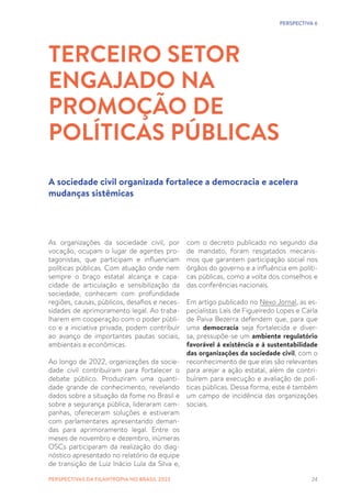 24
As organizações da sociedade civil, por
vocação, ocupam o lugar de agentes pro-
tagonistas, que participam e influenciam
políticas públicas. Com atuação onde nem
sempre o braço estatal alcança e capa-
cidade de articulação e sensibilização da
sociedade, conhecem com profundidade
regiões, causas, públicos, desafios e neces-
sidades de aprimoramento legal. Ao traba-
lharem em cooperação com o poder públi-
co e a iniciativa privada, podem contribuir
ao avanço de importantes pautas sociais,
ambientais e econômicas.
Ao longo de 2022, organizações da socie-
dade civil contribuíram para fortalecer o
debate público. Produziram uma quanti-
dade grande de conhecimento, revelando
dados sobre a situação da fome no Brasil e
sobre a segurança pública, lideraram cam-
panhas, ofereceram soluções e estiveram
com parlamentares apresentando deman-
das para aprimoramento legal. Entre os
meses de novembro e dezembro, inúmeras
OSCs participaram da realização do diag-
nóstico apresentado no relatório da equipe
de transição de Luiz Inácio Lula da Silva e,
TERCEIRO SETOR
ENGAJADO NA
PROMOÇÃO DE
POLÍTICAS PÚBLICAS
A sociedade civil organizada fortalece a democracia e acelera
mudanças sistêmicas
com o decreto publicado no segundo dia
de mandato, foram resgatados mecanis-
mos que garantem participação social nos
órgãos do governo e a influência em políti-
cas públicas, como a volta dos conselhos e
das conferências nacionais.
Em artigo publicado no Nexo Jornal, as es-
pecialistas Laís de Figueiredo Lopes e Carla
de Paiva Bezerra defendem que, para que
uma democracia seja fortalecida e diver-
sa, pressupõe-se um ambiente regulatório
favorável à existência e à sustentabilidade
das organizações da sociedade civil, com o
reconhecimento de que elas são relevantes
para arejar a ação estatal, além de contri-
buírem para execução e avaliação de polí-
ticas públicas. Dessa forma, este é também
um campo de incidência das organizações
sociais.
PERSPECTIVA 6
PERSPECTIVAS DA FILANTROPIA NO BRASIL 2023
 