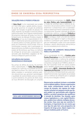 25
PERSPECTIVA 6
O N D E S E E N X E R G A E S S A P E R S P E C T I VA
SOLUÇÕES PARA O PODER O PÚBLICO
A Vetor Brasil é uma organização que propõe
um novo olhar para a gestão pública, buscan-
do auxiliar governos na solução de problemas
a partir da inovação na gestão de pessoas. Em
2022, expandiu sua atuação na área de políticas
públicas de saúde. Será o agente implementador
do programa Lideranças da Saúde, com foco no
fortalecimento da Atenção Primária à Saúde. A
Comunitas, por sua vez, é especializada em mo-
delar e implementar parcerias sustentáveis entre
os setores público e privado, gerando maior im-
pacto do investimento social privado. Entre as
contribuições recentes, está a participação no
desenvolvimento da Reforma Administrativa do
estado de Pernambuco, que focou na melhoria
de entrega de serviços para a população e foi
aprovado pela Assembleia Legislativa de Per-
nambuco (Alepe) em janeiro de 2023.
INFLUÊNCIA EM CAUSAS:
DEMOCRACIA E EDUCAÇÃO
No campo da defesa de causas, há inúmeras
OSCs especializadas. O Todos Pela Educação
trabalha por melhorias na qualidade da Educa-
ção Básica do Brasil. Por meio de uma série de
ações, propõem e reivindicam políticas públi-
cas educacionais que garantam aprendizagem
e igualdade de oportunidades para as crianças
e jovens brasileiros. Em janeiro de 2023, levou
ao novo Ministério da Educação um conjunto
de diagnósticos e propostas. Já a RAPS - Rede
de Ação Política pela Sustentabilidade tem
a missão de contribuir para a melhoria da de-
mocracia e do processo político brasileiro e de
disseminar o compromisso com a sustentabili-
dade e o desenvolvimento sustentável na políti-
ca institucional. Durante o período de eleições
presidenciais, publicou a pesquisa Violência e
Democracia: panorama brasileiros pré-eleições
2022 e conseguiu medir uma série de dilemas
e desafios que regeram e regem a vida política
brasileira e contribuem para repensar estraté-
gias de mobilização e ação cívica que possam
fortalecer valores efetivamente democráticos
de uma sociedade plural e dinâmica.
MELHORIA DO AMBIENTE REGULATÓRIO
PARA A FILANTROPIA
Sob a coordenação do IDIS, a Coalizão pelos
Fundos Filantrópicos reúne 100 signatários que
articulam ações para a melhoria do ambiente
regulatório para endowments no Brasil. Em 2019,
conquistou a sanção da Lei 13.800 e, desde en-
tão, tem buscando incidir em outros projetos
de lei. Também olhando para o ambiente regu-
latório está a ABCR – Associação Brasileira de
Captadores de Recursos, cuja ação de advocacy
tem como foco o fortalecimento da sustentabi-
lidade financeira das organizações da sociedade
civil e a melhoria do ambiente para a captação
de recursos e doações no Brasil.
Democracias saudáveis incluem a sociedade
civil no debate público. Nossas organizações
têm muito conhecimento acerca de seu
campo de atuação, são capazes de imple-
mentar soluções em pequena escala que de-
pois podem ser aproveitadas pela máquina
pública e produzir pesquisas que qualificam
a tomada de decisões. Sua atuação apoia
nossos legisladores e, com capital filantró-
pico, podem levar adiante múltiplas deman-
das sociais. Caso esse seja seu caminho fi-
lantrópico, é importante ter em mente que
esse tipo de ação tem uma perspectiva de
impacto de longo prazo. Quem espera mu-
danças imediatas pode se frustrar.
DICA AOS INVESTIDORES SOCIAIS
PERSPECTIVAS DA FILANTROPIA NO BRASIL 2023
 