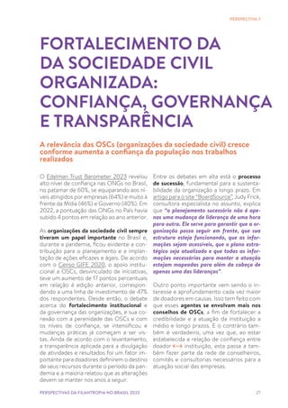 27
O Edelman Trust Barometer 2023 revelou
alto nível de confiança nas ONGs no Brasil,
no patamar de 60%, se equiparando aos ní-
veis atingidos por empresas (64%) e muito à
frente da Mídia (46%) e Governo (40%). Em
2022, a pontuação das ONGs no País havia
subido 4 pontos em relação ao ano anterior.
As organizações da sociedade civil sempre
tiveram um papel importante no Brasil e,
durante a pandemia, ficou evidente a con-
tribuição para o planejamento e a implan-
tação de ações eficazes e ágeis. De acordo
com o Censo GIFE 2020, o apoio institu-
cional a OSCs, desvinculado de iniciativas,
teve um aumento de 17 pontos percentuais
em relação à edição anterior, correspon-
dendo a uma linha de investimento de 47%
dos respondentes. Desde então, o debate
acerca do fortalecimento institucional e
da governança das organizações, e sua co-
nexão com a perenidade das OSCs e com
os níveis de confiança, se intensificou e
mudanças práticas já começam a ser vis-
tas. Ainda de acordo com o levantamento,
a transparência aplicada para a divulgação
de atividades e resultados foi um fator im-
portante para doadores definirem o destino
de seus recursos durante o período da pan-
demia e a maioria relatou que as alterações
devem se manter nos anos a seguir.
FORTALECIMENTO DA
DA SOCIEDADE CIVIL
ORGANIZADA:
CONFIANÇA, GOVERNANÇA
E TRANSPARÊNCIA
A relevância das OSCs (organizações da sociedade civil) cresce
conforme aumenta a confiança da população nos trabalhos
realizados
Entre os debates em alta está o processo
de sucessão, fundamental para a sustenta-
bilidade da organização a longo prazo. Em
artigo para o site “BoardSource”, Judy Frick,
consultora especialista no assunto, explica
que “o planejamento sucessório não é ape-
nas uma mudança de liderança de uma hora
para outra. Ele serve para garantir que a or-
ganização possa seguir em frente, que sua
estrutura esteja funcionando, que as infor-
mações sejam acessíveis, que o plano estra-
tégico seja atualizado e que todas as infor-
mações necessárias para manter a atuação
estejam mapeadas para além da cabeça de
apenas uma das lideranças”.
Outro ponto importante vem sendo o in-
teresse e aprofundamento cada vez maior
de doadores em causas. Isso tem feito com
que esses agentes se envolvam mais nos
conselhos de OSCs, a fim de fortalecer a
credibilidade e a atuação da instituição a
médio e longo prazos. E o contrário tam-
bém é verdadeiro, uma vez que, ao estar
estabelecida a relação de confiança entre
doador instituição, esta passa a tam-
bém fazer parte da rede de conselheiros,
comitês e consultorias necessários para a
atuação social das empresas.
PERSPECTIVA 7
PERSPECTIVAS DA FILANTROPIA NO BRASIL 2023
 