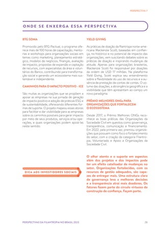 28
O N D E S E E N X E R G A E S S A P E R S P E C T I VA
BTG SOMA
Promovido pelo BTG Pactual, o programa ofe-
rece mais de 100 horas de capacitação, mento-
rias e workshops para organizações sociais em
temas como marketing, planejamento estraté-
gico, modelos de negócios, finanças, avaliação
de impacto, propostas de expansão e captação
de recursos, com especialistas da área e volun-
tários do Banco, contribuindo para transforma-
ção social e gerando um ecossistema mais sus-
tentável e independente.
CAMINHOS PARA O IMPACTO POSITIVO - ICE
São muitas as organizações que se propõem a
apoiar as empresas na sua jornada de geração
de impacto positivo e adoção de práticas ESG e
de sustentabilidade, oferecendo diferentes for-
mas de suporte. O projeto mapeou esses atores
para facilitar e dar visibilidade para as empresas
sobre os caminhos possíveis para gerar impacto
por meio de seus produtos, serviços e/ou ope-
rações, e quais organizações podem apoiá-las
neste sentido.
PERSPECTIVA 7
YIELD GIVING
As práticas de doação da filantropa norte-ame-
ricana Mackenzie Scott, baseadas em confian-
ça, no histórico e no potencial de impacto das
organizações, vem suscitando debates sobre as
práticas de doação e inspirando mudanças de
atitude. Apenas para organizações brasileiras,
Mackenzie Scott foi responsável por doações
da ordem de USD 17 milhões. Na plataforma
Yield Giving, Scott explica seu entendimento
sobre a flexibilidade do uso de recursos e a au-
sência de prestação de contas de contas. O vo-
lume das doações, a abrangência geográfica e a
visibilidade que têm apresentam ao campo um
novo paradigma.
PRÊMIO MELHORES ONGs PARA
ORGANIZAÇÕES QUE FORTALECEM
O ECOSSISTEMA
Desde 2017, o Prêmio Melhores ONGs reco-
nhece as boas práticas das Organizações da
Sociedade Civil em quesitos como governança,
transparência, comunicação e financiamento.
Em 2022, pela primeira vez, premiou organiza-
ções que possuem como foco o fortalecimento
do setor, com a criação da categoria Filantro-
pia, Voluntariado e Apoio a Organizações da
Sociedade Civil.
O olhar atento e o suporte em aspectos
além dos projetos e dos impactos pode
ter um efeito catalisador de mudanças no
setor. Organizações fortalecidas, com os
recursos de gestão adequados, são capa-
zes de entregar mais. Uma estrutura clara
de governança leva a melhores decisões
e a transparência atrai mais doadores. Os
fatores fazem parte do círculo virtuoso da
construção de confiança. Façam parte.
DICA AOS INVESTIDORES SOCIAIS
PERSPECTIVAS DA FILANTROPIA NO BRASIL 2023
 