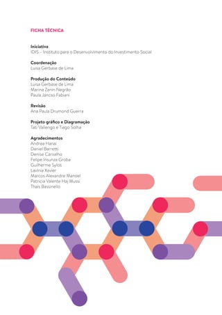 3
FICHA TÉCNICA
Iniciativa
IDIS – Instituto para o Desenvolvimento do Investimento Social
Coordenação
Luisa Gerbase de Lima
Produção do Conteúdo
Luisa Gerbase de Lima
Marina Zanin Negrão
Paula Jancso Fabiani
Revisão
Ana Paula Drumond Guerra
Projeto gráfico e Diagramação
Tati Valiengo e Tiago Solha
Agradecimentos
Andrea Hanai
Daniel Barretti
Denise Carvalho
Felipe Insunza Groba
Guilherme Sylos
Lavínia Xavier
Marcos Alexandre Manoel
Patricia Valente Haj Mussi
Thais Bassinello
 