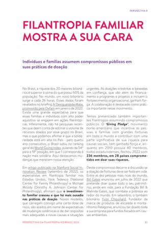 30
No Brasil, a riqueza dos 20 maiores bilioná-
rios é superior à soma do que possui 60% da
população. No mundo, um novo bilionário
surge a cada 26 horas. Esses dados foram
revelados no briefing A Desigualdade Mata,
promovido pela Oxfam em janeiro de 2022.
Existe uma grande expectativa para que
essas famílias e indivíduos com alto poder
aquisitivo se engajem em ações filantrópi-
cas. Infelizmente, não há pesquisas recen-
tes que deem conta de estimar o volume de
recursos doados por esse grupo no Brasil,
mas o que podemos afirmar é que a solida-
riedade está em alta no País - pelo quarto
ano consecutivo, o Brasil subiu no ranking
geral do World Giving Index, pulando da 54°
para a 18° posição, em que 1 corresponde à
nação mais solidária. Aqui destacamos mu-
danças que merecem nossa atenção.
Em artigo publicado na Stanford Social In-
novation Review (setembro de 2022), os
especialistas em filantropia familiar nos
Estados Unidos, Nick Tedesco (National
Center for Family Philanthropy) e Michael
Moody (Dorothy A. Johnson Center for
Philanthropy), afirmam que o investimen-
to familiar cresceu e que há mais ousadia
nas práticas de doação. Novos modelos,
que carregam consigo uma certa dose de
risco, são aceitos em nome de expectativas
de mudanças sistêmicas e de dar respostas
mais adequadas a novas causas e situações
FILANTROPIA FAMILIAR
MOSTRA A SUA CARA
Indivíduos e famílias assumem compromissos públicos em
suas práticas de doação
urgentes. As doações irrestritas e baseadas
em confiança, que vão além do financia-
mento a programas e projetos e incluem o
fortalecimento organizacional, ganham for-
ça. A colaboração é destacada como práti-
ca importante nesse movimento.
Temos presenciado também importan-
tes filantropos assumindo compromissos
públicos. O ‘Giving Pledge’, movimento
norte-americano que incentiva as pes-
soas e famílias com grandes fortunas
em todo o mundo a contribuir com uma
parte significativa de sua riqueza para
causas sociais, tem ganhado força e, en-
quanto em 2010 possuía 40 membros,
todos estadunidenses, fechou 2022 com
236 membros, em 28 países comprome-
tidos em doar suas riquezas.
Deste compromisso decorre a discussão se
a doação de fortunas deve ser feita em vida.
Entre as dez pessoas mais ricas do mundo,
Bill Gates anunciou em julho de 2022 que
pretende doar quase todo o seu patrimô-
nio, ainda em vida, para a Fundação Bill &
Melinda Gates, que combate a pobreza ao
redor do mundo. Em setembro, o também
bilionário Yvon Chouinard, fundador da
marca de produtos de escalada e monta-
nhismo Patagonia, anunciou ter doado toda
a sua empresa para fundos focados em cau-
sas ambientais.
PERSPECTIVA 8
PERSPECTIVAS DA FILANTROPIA NO BRASIL 2023
 