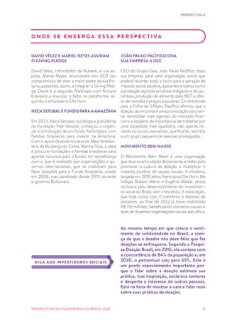 31
PERSPECTIVA 8
O N D E S E E N X E R G A E S S A P E R S P E C T I VA
DAVID VÉLEZ E MARIEL REYES ASSINAM
O GIVING PLEDGE
David Vélez, cofundador da Nubank, e sua es-
posa, Mariel Reyes, anunciaram em 2021 seu
compromisso de doar a maior parte da sua for-
tuna, passando, assim, a integrar o Giving Pled-
ge. David é o segundo filantropo com fortuna
brasileira a anunciar o feito na plataforma, se-
guindo o empresário Elie Horn.
NECA SETUBAL E FUNDO PARA A AMAZÔNIA
Em 2023, Neca Setubal, socióloga e presidente
da Fundação Tide Setubal, começou a organi-
zar a construção de um fundo filantrópico com
famílias brasileiras para investir na Amazônia.
Com o apoio da atual ministra do Meio Ambien-
te e da Mudança do Clima, Marina Silva, a ideia
é procurar fundações e famílias brasileiras para
aportar recursos para o fundo, em semelhança
com o que é realizado por organizações e go-
vernos internacionais, que se mobilizam para
fazer doações para o Fundo Amazônia, criado
em 2008, mas paralisado desde 2019, durante
o governo Bolsonaro.
JOÃO PAULO PACÍFICO DOA
SUA EMPRESA A OSC
CEO do Grupo Gaia, João Paulo Pacífico, doou
sua empresa para uma organização social que
poderá reverter todo o lucro para a geração de
impacto social positivo, apoiando projetos como
a produção agrícola em áreas indígenas e de qui-
lombos, produção de alimento pelo MST e ofer-
ta de moradia a preços populares. Em entrevista
para a Folha de S.Paulo, Pacífico afirmou que a
doação da empresa é uma provocação para ten-
tar sensibilizar mais agentes do mercado finan-
ceiro a respeito da importância de trabalhar por
uma sociedade mais igualitária, não apenas mi-
rando os lucros crescentes, que ficarão restritos
a um grupo pequeno de pessoas privilegiadas.
MOVIMENTO BEM MAIOR
O Movimento Bem Maior é uma organização
que atua na articulação de parcerias e redes para
promover a cultura de doação e multiplicar o
impacto positivo de causas sociais. A iniciativa,
lançada em 2018 pelos filantropos Elie Horn, Bia
Vidigal, Rubens Menin e Eugênio Mattar, ativos
na busca pelo desenvolvimento do investimen-
to social do Brasil, vem crescendo. A associação,
que hoje conta com 11 membros e dezenas de
parceiros, ao final de 2022 já havia mobilizado
R$ 110 milhões, beneficiando inúmeras causas e
mais de duzentas organizações sociais país afora.
Ao mesmo tempo em que cresce o senti-
mento de solidariedade no Brasil, a cren-
ça de que o doador não deve falar que faz
doações se enfraquece. Segundo a Pesqui-
sa Doação Brasil, em 2015, ela contava com
a concordância de 84% da população e, em
2020, o percentual caiu para 69%. Este é
um ponto especialmente importante por-
que o falar sobre a doação estimula sua
prática, traz inspiração, esclarece temores
e desperta o interesse de outras pessoas.
Está na hora de mostrar a cara e falar mais
sobre suas práticas de doação.
DICA AOS INVESTIDORES SOCIAIS
PERSPECTIVAS DA FILANTROPIA NO BRASIL 2023
 
