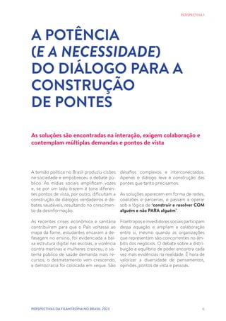 6
A tensão política no Brasil produziu cisões
na sociedade e empobreceu o debate pú-
blico. As mídias sociais amplificam vozes
e, se por um lado trazem à tona diferen-
tes pontos de vista, por outro, dificultam a
construção de diálogos verdadeiros e de-
bates saudáveis, resultando no crescimen-
to da desinformação.
As recentes crises econômica e sanitária
contribuíram para que o País voltasse ao
mapa da fome, estudantes encaram a de-
fasagem no ensino, foi evidenciada a bai-
xa estrutura digital nas escolas, a violência
contra meninas e mulheres cresceu, o sis-
tema público de saúde demanda mais re-
cursos, o desmatamento vem crescendo,
a democracia foi colocada em xeque. São
A POTÊNCIA
(E A NECESSIDADE)
DO DIÁLOGO PARA A
CONSTRUÇÃO
DE PONTES
desafios complexos e interconectados.
Apenas o diálogo leva à construção das
pontes que tanto precisamos.
As soluções aparecem em forma de redes,
coalizões e parcerias, e passam a operar
sob a lógica de ‘construir e resolver COM
alguém e não PARA alguém’.
Filantropos e investidores sociais participam
dessa equação e ampliam a colaboração
entre si, mesmo quando as organizações
que representam são concorrentes no âm-
bito dos negócios. O debate sobre a distri-
buição e equilíbrio de poder encontra cada
vez mais evidências na realidade. É hora de
valorizar a diversidade de pensamentos,
opiniões, pontos de vista e pessoas.
PERSPECTIVA 1
As soluções são encontradas na interação, exigem colaboração e
contemplam múltiplas demandas e pontos de vista
PERSPECTIVAS DA FILANTROPIA NO BRASIL 2023
 