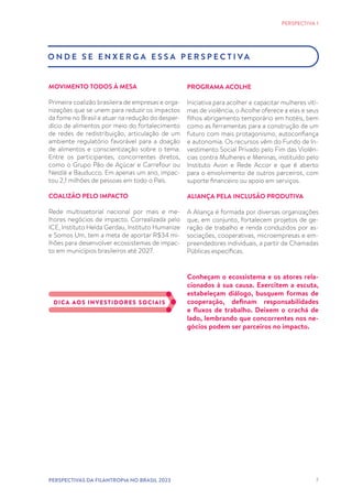 7
O N D E S E E N X E R G A E S S A P E R S P E C T I VA
MOVIMENTO TODOS À MESA
Primeira coalizão brasileira de empresas e orga-
nizações que se unem para reduzir os impactos
da fome no Brasil e atuar na redução do desper-
dício de alimentos por meio do fortalecimento
de redes de redistribuição, articulação de um
ambiente regulatório favorável para a doação
de alimentos e conscientização sobre o tema.
Entre os participantes, concorrentes diretos,
como o Grupo Pão de Açúcar e Carrefour ou
Nestlé e Bauducco. Em apenas um ano, impac-
tou 2,1 milhões de pessoas em todo o País.
COALIZÃO PELO IMPACTO
Rede multissetorial nacional por mais e me-
lhores negócios de impacto. Correalizada pelo
ICE, Instituto Helda Gerdau, Instituto Humanize
e Somos Um, tem a meta de aportar R$34 mi-
lhões para desenvolver ecossistemas de impac-
to em municípios brasileiros até 2027.
PROGRAMA ACOLHE
Iniciativa para acolher e capacitar mulheres víti-
mas de violência, o Acolhe oferece a elas e seus
filhos abrigamento temporário em hotéis, bem
como as ferramentas para a construção de um
futuro com mais protagonismo, autoconfiança
e autonomia. Os recursos vêm do Fundo de In-
vestimento Social Privado pelo Fim das Violên-
cias contra Mulheres e Meninas, instituído pelo
Instituto Avon e Rede Accor e que é aberto
para o envolvimento de outros parceiros, com
suporte financeiro ou apoio em serviços.
ALIANÇA PELA INCLUSÃO PRODUTIVA
A Aliança é formada por diversas organizações
que, em conjunto, fortalecem projetos de ge-
ração de trabalho e renda conduzidos por as-
sociações, cooperativas, microempresas e em-
preendedores individuais, a partir de Chamadas
Públicas específicas.
Conheçam o ecossistema e os atores rela-
cionados à sua causa. Exercitem a escuta,
estabeleçam diálogo, busquem formas de
cooperação, definam responsabilidades
e fluxos de trabalho. Deixem o crachá de
lado, lembrando que concorrentes nos ne-
gócios podem ser parceiros no impacto.
DICA AOS INVESTIDORES SOCIAIS
PERSPECTIVA 1
PERSPECTIVAS DA FILANTROPIA NO BRASIL 2023
 