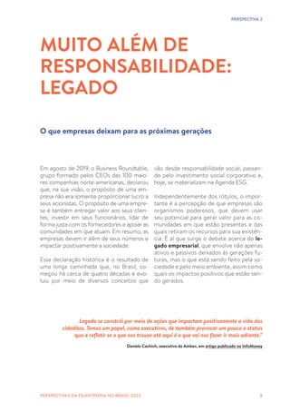 9
Em agosto de 2019, o Business Roundtable,
grupo formado pelos CEOs das 100 maio-
res companhias norte-americanas, declarou
que, na sua visão, o propósito de uma em-
presa não era somente proporcionar lucro a
seus acionistas. O propósito de uma empre-
sa é também entregar valor aos seus clien-
tes, investir em seus funcionários, lidar de
forma justa com os fornecedores e apoiar as
comunidades em que atuam. Em resumo, as
empresas devem ir além de seus números e
impactar positivamente a sociedade.
Essa declaração histórica é o resultado de
uma longa caminhada que, no Brasil, co-
meçou há cerca de quatro décadas e evo-
luiu por meio de diversos conceitos que
MUITO ALÉM DE
RESPONSABILIDADE:
LEGADO
O que empresas deixam para as próximas gerações
vão desde responsabilidade social, passan-
do pelo investimento social corporativo e,
hoje, se materializam na Agenda ESG.
Independentemente dos rótulos, o impor-
tante é a percepção de que empresas são
organismos poderosos, que devem usar
seu potencial para gerar valor para as co-
munidades em que estão presentes e das
quais retiram os recursos para sua existên-
cia. É aí que surge o debate acerca do le-
gado empresarial, que envolve não apenas
ativos e passivos deixados às gerações fu-
turas, mas o que está sendo feito pela so-
ciedade e pelo meio ambiente, assim como
quais os impactos positivos que estão sen-
do gerados.
PERSPECTIVA 2
Legado se constrói por meio de ações que impactam positivamente a vida dos
cidadãos. Temos um papel, como executivos, de também provocar um pouco o status
quo e refletir se o que nos trouxe até aqui é o que vai nos fazer ir mais adiante.”
Daniela Cachich, executiva da Ambev, em artigo publicado na InfoMoney
PERSPECTIVAS DA FILANTROPIA NO BRASIL 2023
 