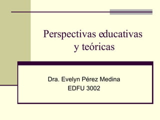 Perspectivas educativas  y teóricas Dra. Evelyn Pérez Medina EDFU 3002 