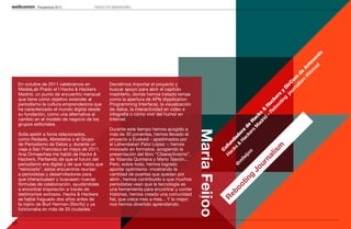 Perspectivas 2013           PROYECTOS INNOVADORES




                                                                                                                                                                                   io
                                                                                                                                                                             ad ven
                                                                                                                                                                           hm te
                                                                                                                                                                         #h An
                                                                                                                                                                        m e
                                                                                                                                                                     lis d
                                                                                                                                                                   na m
                                                                                                                                                                 ur o
     En octubre de 2011 celebramos en             Decidimos importar el proyecto y




                                                                                                                                                               jo irC
     MediaLab Prado el I Hacks & Hackers          buscar apoyo para abrir el capítulo




                                                                                                                                                                   D
                                                                                                                                                           in y
     Madrid, un punto de encuentro mensual        madrileño, donde hemos tratado temas




                                                                                                                                                         ot rs
     que tiene como objetivo extender al          como la apertura de APIs (Application




                                                                                                                                                       bo ke

                                                                                                                                                             g
                                                                                                                                                     Re c
     periodismo la cultura emprendedora que       Programming Interface), la visualización




                                                                                                                                                    – Ha
     ha caracterizado el mundo digital desde      de datos, la interactividad en video e




                                                                                                                                                 rid &
     su fundación, como una alternativa al        infografía o cómo vivir del humor en




                                                                                                                                               ad ks
                                                                                                                                              M c
     cambio en el modelo de negocio de los        Internet.




                                                                                                                                            rs Ha
     grupos editoriales.




                                                                                                                                          ke de
                                                  Durante este tiempo hemos acogido a




                                                                                             María Feijoo

                                                                                                                                       H ra
     Solía asistir a foros relacionados,          más de 30 ponentes, hemos llevado el




                                                                                                                                      & do
                                                                                                                                        ac
     como Redada, Abredatos o el Grupo            proyecto a Euskadi - apadrinados por




                                                                                                                                    ks da
                                                                                                                                 ac n
     de Periodismo de Datos y, durante un         el Lehendakari Patxi López -; hemos




                                                                                                                              H ofu




                                                                                                                                    m
     viaje a San Francisco en mayo de 2011,       innovado en formatos, acogiendo la




                                                                                                                                  C




                                                                                                                                lis
                                                                                                                                  o
     Ana Ormaechea me habló de Hacks &            presentación del libro “Ciberactivismo”,




                                                                                                                              ijo



                                                                                                                           na
     Hackers. Partiendo de que el futuro del      de Yolanda Quintana y Mario Tascón...




                                                                                                                           fe
                                                                                                                          m



                                                                                                                        ur
     periodismo era digital y de que había que    Pero, sobre todo, hemos logrado




                                                                                                                        @
     “reiniciarlo”, estos encuentros reunían      aportar optimismo -mostrando la




                                                                                                                     Jo
     a periodistas y desarrolladores para         cantidad de puertas que quedan por




                                                                                                                   g
     que interactuasen y buscasen nuevas          abrir-, hemos contribuido a que muchos




                                                                                                               tin
     fórmulas de colaboración, ayudándoles        periodistas vean que la tecnología es




                                                                                                            oo
     a encontrar inspiración a través de          una herramienta para encontrar y contar




                                                                                                               eb
     testimonios exitosos. Hacks & Hackers        historias, hemos creado una comunidad
     se había fraguado dos años antes de          fiel, que crece mes a mes... Y lo mejor:




                                                                                                              R
     la mano de Burt Herman (Storify) y ya        nos hemos divertido aprendiendo.
     funcionaba en más de 20 ciudades.


17
 